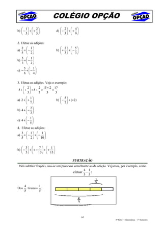 COLÉGIO OPÇÃO
    1  2                      2  4
b)  −  +  +               d)  −  +  + 
    3  5                      3  9

2. Efetue as adições:
     2  1                       2  5
a)    + −                   b)  +  +  − 
     5  2                       3  3
     5  1
b)    + − 
     3  2
    5  1
c) − +  − 
    6  4

3. Efetua as adições. Veja o exemplo:
    2    2 15 + 2 17
5+ +  =5+ =      =
    3    3   3     3
        1                       5
a) 2 +  +                   b)  −  + (+2)
        7                       7
        2
b) 4 +  − 
        3
        1
c) 4 +  − 
        5
4. Efetue as adições:
     3  1  1 
a)    + −  + − 
     5  2   10 


    3         7  1
b)  −  +  + −  +  + 
    5        10   15 

                                          SUBTRAÇÃO
Para subtrair frações, usa-se um processo semelhante ao da adição. Vejamos, por exemplo, como
                                                4 1
                                         efetuar − :
                                                5 5


      4        1
Dos     tiramos :
      5        5




                                                 162
                                                                      6ª Série – Matemática – 1º Semestre
 