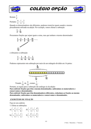 COLÉGIO OPÇÃO
        3
Restam    .
        5
          4 1 3
Portanto: − =
          5 5 5
Quando os denominadores são diferentes, podemos torná-los iguais usando o mesmo
procedimento utilizado na adição. Por exemplo, vamos efetuar a subtração:



Procuramos frações que sejam iguais a estas, mas que tenham o mesmo denominador:




e efetuamos a subtração:




Podemos representar esta subtração por meio de um retângulo dividido em 16 partes:




                  1      8           7
         Tirando     de    , restam    .
                 16     16          16
Portanto, as regras para a subtração são análogas às da adição:
Para subtrair frações que têm o mesmo denominador, subtraímos os numeradores e
conservamos o denominador.
Para subtrair frações que têm denominadores diferentes, reduzimos as frações ao mesmo
denominador, subtraímos os numeradores e conservamos o denominador.

EXERCÍCIOS DE FIXAÇÃO
Faça no seu caderno.
1. Efetue as subtrações:
    1  1              1  4
a)  +  −  +       d)  −  −  − 
    3  4              3  5 
    7  1              2  3
b)  +  −  +       f)  −  −  + 
    5  2              5  5

                                              163
                                                                        6ª Série – Matemática – 1º Semestre
 