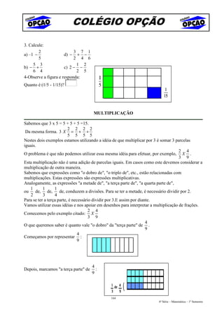 COLÉGIO OPÇÃO

3. Calcule:
        2                  3 7 1
a) –1 −               d) − + −
        5                  2 4 6
     5 3                    1 2
b) − +                c) 2 − −
     6 4                    2 5
4-Observe a figura e responda:
Quanto é (1/5 - 1/15)?




                                       MULTIPLICAÇÃO

Sabemos que 3 x 5 = 5 + 5 + 5 =15.
                          2 2 2 2
 Da mesma forma. 3 X = + +
                          5 5 5 5
Nestes dois exemplos estamos utilizando a idéia de que multiplicar por 3 é somar 3 parcelas
iguais.
                                                                                        2 4
O problema é que não podemos utilizar essa mesma idéia para efetuar, por exemplo, X .
                                                                                        3 9
Esta multiplicação não é uma adição de parcelas iguais. Em casos como este devemos considerar a
multiplicação de outra maneira.
Sabemos que expressões como "o dobro de", "o triplo de", etc., estão relacionadas com
multiplicações. Estas expressões são expressões multiplicativas.
Analogamente, as expressões "a metade de", "a terça parte de", "a quarta parte de",
   1       1      1
ou    de, de,        de, conduzem a divisões. Para se ter a metade, é necessário dividir por 2.
   2       3      4
Para se ter a terça parte, é necessário dividir por 3.E assim por diante.
Vamos utilizar essas idéias e nos apoiar em desenhos para interpretar a multiplicação de frações.
                                      2 4
Comecemos pelo exemplo citado: X
                                      3 9
                                                                      4
O que queremos saber é quanto vale "o dobro" da "terça parte" de .
                                                                      9
                                4
Começamos por representar :
                                9




                                      4
Depois, marcamos "a terça parte" de     :
                                      9




                                               164
                                                                         6ª Série – Matemática – 1º Semestre
 