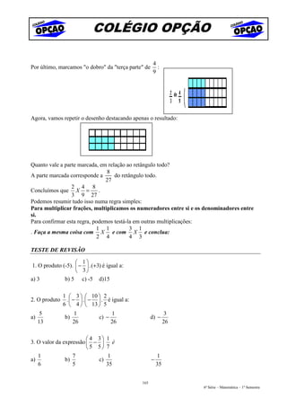 COLÉGIO OPÇÃO

                                                      4
Por último, marcamos "o dobro" da "terça parte" de      :
                                                      9




Agora, vamos repetir o desenho destacando apenas o resultado:




Quanto vale a parte marcada, em relação ao retângulo todo?
                                8
A parte marcada corresponde a      do retângulo todo.
                                27
                 2 4 8
Concluímos que X =           .
                 3 9 27
Podemos resumir tudo isso numa regra simples:
Para multiplicar frações, multiplicamos os numeradores entre si e os denominadores entre
si.
Para confirmar esta regra, podemos testá-la em outras multiplicações:
                            1 1           3 1
. Faça a mesma coisa com X e com X e conclua:
                            2 4           4 3

TESTE DE REVISÃO

                     1
 1. O produto (-5).  −  . (+3) é igual a:
                     3
a) 3           b) 5 c) -5 d)15

               1  3   10  2
2. O produto    .  −  .  −  . é igual a:
               6  4   13  5
      5             1                 1                        3
a)             b)              c) −                  d) −
     13             26                26                      26

                         4 3     1
3. O valor da expressão  −         é
                         5 5     7
   1              7                1                     1
a)             b)           c)                       −
   6              5                35                    35


                                               165
                                                                    6ª Série – Matemática – 1º Semestre
 