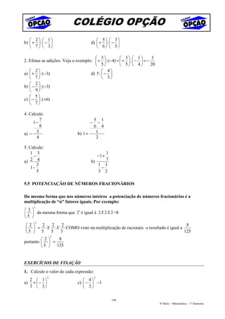 COLÉGIO OPÇÃO
    2  1                              5  3
b)  +  :  −                       d)  +  :  − 
    7   3                             6  5

                                       3            3  1         3
2. Efetue as adições. Veja o exemplo:  +  : (−4) =  +  .  −  = −
                                       5            5  4         20
    2                                     4
a)  +  : (−3)                     d) 5 :  − 
    7                                     3
    2
b)  −  : (−3)
    9
    5
c)  −  : (+6)
    7

4. Calcule:
         7                                5 1
     1−                               −     −
         8                                6 4
a) −   3                     b) 1 +        1
       4                                   2

5. Calcule:
   1 3                                      1
     −                                        −1 +
a)  2 4                               b)    7
       2                                 1 3
   1−                                     −
       5                                 3 2

5.5 POTENCIAÇÃO DE NÚMEROS FRACIONÁRIOS

Da mesma forma que nos números inteiros a potenciação de números fracionários é a
multiplicação de “n” fatores iguais. Por exemplo:
     3
2                     3
  da mesma forma que 2 é igual à 2 X 2 X 2 =8
5 
      3
2  2  2  2                                                                8
  = X   X COMO visto na multiplicação de racionais o resultado é igual a
5  5  5  5                                                               125
                  3
         2    8
portanto   =
          5  125


EXERCÍCIOS DE FIXAÇÃO
1. Calcule o valor de cada expressão:
              2                           2
  2  1                         4
a) +  −                    c)  −  − 1
  3  3                         3

                                                     168
                                                                            6ª Série – Matemática – 1º Semestre
 