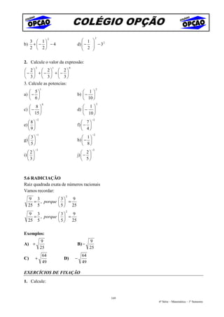 COLÉGIO OPÇÃO
                                                        2
  3  1
                       2
                                            1     
b) +  −  − 4                          d)  −
                                            2
                                                    − 32
                                                   
  2  2                                          

2. Calcule o valor da expressão:
         2                 1        0
 2  2  2
−  + −  + − 
 3  3  3
3. Calcule as potencias:
              1                                         2
    5                                     1
a)  −                                 b)  − 
    6                                     10 
                  0                                     3
    8                                     1
c)  −                                 d)  − 
    15                                    10 
         −2                                        −2
   8                                      7
e)                                    f)  − 
   9                                      4
         −1                                        −2
   3                                      1
g)                                    h)  − 
   5                                      8
         −3                                        −3
   2                                      2
i)                                    j)  − 
   3                                      5



5.6 RADICIAÇÃO
Raiz quadrada exata de números racionais
Vamos recordar:
                               2
  9 3          3   9
    = , porque   =
  25 5          5  25
                               2
  9 3          3   9
    = , porque   =
  25 5          5  25

Exemplos:
              9                                  9
A) +                                    B) −
              25                                 25
                  64                        64
C)       +                     D)       −
                  49                        49

EXERCÍCIOS DE FIXAÇÃO
1. Calcule:


                                                            169
                                                                  6ª Série – Matemática – 1º Semestre
 