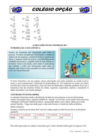 COLÉGIO OPÇÃO
       1                9           16
  a)             e) −          i)
       4                64            25
       4                1           16
  b)             f) −          j)
       9                81          25
       25               121            81
  c)             g) −          l) −
       36               100           64
       36               169              81
  d)             h) −          m) −
       25               144                64

                    6 TRATAMENTO DA INFORMAÇÃO
  INTRODUÇÃO À ESTATÍSTICA:

Noções de Estatística são importantes para todas as
pessoas. Vivemos cercados por informações: a média de
salários de tal categoria, a média do boletim anual de um
aluno, o aumento médio de preços, a probabilidade de tal
candidato passar para o segundo turno de uma eleição e a
de fulano vencer a tal eleição, entre outras. E uma pessoa
que entenda e avalie tais informações pode atuar de
maneira mais crítica e bem sucedida em nossa sociedade
e em sua vida profissional




  O termo Estatístico, em sua origem, estava relacionado com ações atrelados ao estado (status),
  como o censo populacional, a descrição de propriedades etc. Um estatístico era quase um relator
  (escriba) das coisas do estado.Hoje, como um ramo da Matemática Aplicada, podemos dizer que a
  Estatística trata das distintas formas de coletar, organizar, representar, analisar e interpretar os
  dados associados a um estudo qualquer.
  .
  ATIVIDADE INVESTIGADORA
  A estatística basicante estuda a distribuição de dado de uma pesquisa ou de um determinado
  estudo. Em equipes faça o seguinte trabalho de “equipe”: na sua sala, ou em outras séries faça uma
  “tabulação”(confecção tabelas) de alunos, pesquisando dados como; altura, idade, peso renda
  salarial familiar.. Traga estes dados para a sala onde faremos o estudo da média aritmética.
  Média aritmética
  Imagine o boletim de um aluno da 6ª série do colégio opção ao final de ano letivo na disciplina
  geografia
  Geografia 1ª avaliação           2ª avaliação 3ª avaliação 4ª avaliação
  Notas         4,0                3,3              4,5            6,0



  Para obter aprovação no colégio é necessário que o aluno obtenha media igual ou superior a 5,0
                                                  170
                                                                             6ª Série – Matemática – 1º Semestre
 