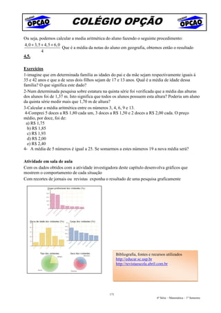 COLÉGIO OPÇÃO
Ou seja, podemos calcular a media aritmética do aluno fazendo o seguinte procedimento:
4, 0 + 3, 5 + 4,5 + 6, 0
                         Que é a média da notas do aluno em geografia, obtemos então o resultado
            4
4,5.

Exercícios
1-imagine que em determinada família as idades do pai e da mãe sejam respectivamente iguais à
35 e 42 anos e que a de seus dois filhos sejam de 17 e 13 anos. Qual é a média de idade dessa
família? O que significa este dado?
2-Num determinada pesquisa sobre estatura na quinta série foi verificada que a média das alturas
dos alunos foi de 1,37 m. Isto significa que todos os alunos possuem esta altura? Poderia um aluno
da quinta série medir mais que 1,70 m de altura?
3-Calcular a média aritmética entre os números 3, 4, 6, 9 e 13.
 4-Comprei 5 doces a R$ 1,80 cada um, 3 doces a R$ 1,50 e 2 doces a R$ 2,00 cada. O preço
médio, por doce, foi de:
  a) R$ 1,75
   b) R$ 1,85
   c) R$ 1,93
   d) R$ 2,00
   e) R$ 2,40
4- A média de 5 números é igual a 25. Se somarmos a estes números 19 a nova média será?

Atividade em sala de aula
Com os dados obtidos com a atividade investigadora deste capítulo desenvolva gráficos que
mostrem o comportamento de cada situação
Com recortes de jornais ou revistas exponha o resultado de uma pesquisa graficamente




                                                      Bibliografia, fontes e recursos utilizados
                                                      http://educar.sc.usp.br
                                                      http://revistaescola.abril.com.br




                                                171
                                                                                6ª Série – Matemática – 1º Semestre
 