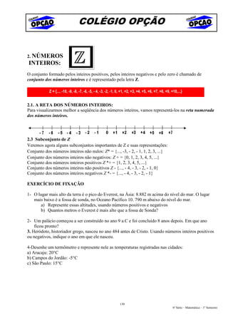 COLÉGIO OPÇÃO


2. NÚMEROS
INTEIROS:
O conjunto formado pelos inteiros positivos, pelos inteiros negativos e pelo zero é chamado de
conjunto dos números inteiros e é representado pela letra Z.

            Z = {..., -10, -9, -8, -7, -6, -5, - 4, -3, -2, -1, 0, +1, +2, +3, +4, +5, +6, +7, +8, +9, +10,...}


2.1. A RETA DOS NÚMEROS INTEIROS:
Para visualizarmos melhor a seqüência dos números inteiros, vamos representá-los na reta numerada
dos números inteiros.




2.3 Subconjunto de Z
Veremos agora alguns subconjuntos importantes de Z e suas representações:
Conjunto dos números inteiros não nulos: Z* = {..., -3, - 2, - 1, 1, 2, 3, ...}
Conjunto dos números inteiros não negativos: Z + = {0, 1, 2, 3, 4, 5, ...}
Conjunto dos números inteiros positivos Z *+ = {1, 2, 3, 4, 5, ...}
Conjunto dos números inteiros não positivos Z - {..., - 4, - 3, - 2, - 1, 0}
Conjunto dos números inteiros negativos Z *- = {..., - 4, - 3, - 2, - 1}

EXERCÍCIO DE FIXAÇÃO

1- O lugar mais alto da terra é o pico do Everest, na Ásia: 8.882 m acima do nível do mar. O lugar
   mais baixo é a fossa de sonda, no Oceano Pacífico 10. 790 m abaixo do nível do mar.
       a) Represente essas altitudes, usando números positivos e negativos
      b) Quantos metros o Everest é mais alto que a fossa de Sonda?

2- Um palácio começou a ser construído no ano 9 a.C e foi concluído 8 anos depois. Em que ano
    ficou pronto?
3. Heródoto, historiador grego, nasceu no ano 484 antes de Cristo. Usando números inteiros positivos
ou negativos, indique o ano em que ele nasceu.

4-Desenhe um termômetro e represente nele as temperaturas registradas nas cidades:
a) Aracaju: 20°C
b) Campos do Jordão: -5°C
c) São Paulo: 15°C




                                                                130
                                                                                                        6ª Série – Matemática – 1º Semestre
 