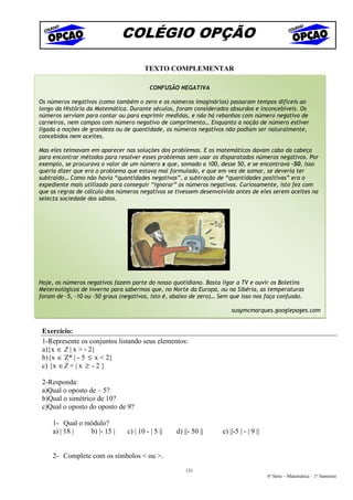 COLÉGIO OPÇÃO

                                       TEXTO COMPLEMENTAR

                                          CONFUSÃO NEGATIVA

Os números negativos (como também o zero e os números imaginários) passaram tempos difíceis ao
longo da História da Matemática. Durante séculos, foram considerados absurdos e inconcebíveis. Os
números serviam para contar ou para exprimir medidas, e não há rebanhos com número negativo de
carneiros, nem campos com número negativo de comprimento… Enquanto a noção de número estiver
     .
ligada a noções de grandeza ou de quantidade, os números negativos não podiam ser naturalmente,
concebidos nem aceites.

Mas eles teimavam em aparecer nas soluções dos problemas. E os matemáticos davam cabo da cabeça
para encontrar métodos para resolver esses problemas sem usar os disparatados números negativos. Por
exemplo, se procurava o valor de um número x que, somado a 100, desse 50, e se encontrava -50, isso
queria dizer que era o problema que estava mal formulado, e que em vez de somar, se deveria ter
subtraído… Como não havia “quantidades negativas”, a subtração de “quantidades positivas” era o
expediente mais utilizado para conseguir “ignorar” os números negativos. Curiosamente, isto fez com
que as regras de cálculo dos números negativos se tivessem desenvolvido antes de eles serem aceites na
selecta sociedade dos sábios.




Hoje, os números negativos fazem parte do nosso quotidiano. Basta ligar a TV e ouvir os Boletins
Metereológicos de Inverno para sabermos que, no Norte da Europa, ou na Sibéria, as temperaturas
foram de -5, -10 ou -50 graus (negativos, isto é, abaixo de zero)… Sem que isso nos faça confusão.

                                                                       susymcmarques.googlepages.com


 Exercício:
 1-Represente os conjuntos listando seus elementos:
 a){x ∈ Z | x > - 2}
 b){x ∈ Z* | - 5 ≤ x < 2}
 c) {x ∈Z + | x ≥ - 2 }

 2-Responda:
 a)Qual o oposto de – 5?
 b)Qual o simétrico de 10?
 c)Qual o oposto do oposto de 9?

     1- Qual o módulo?
     a) | 18 |  b) |- 15 |      c) | 10 - | 5 ||   d) ||- 50 ||    e) ||-5 | - | 9 ||


     2- Complete com os símbolos < ou >.
                                                       131
                                                                                        6ª Série – Matemática – 1º Semestre
 