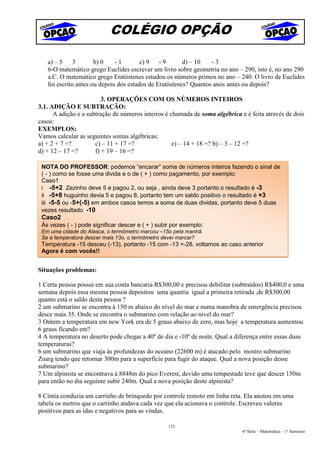 COLÉGIO OPÇÃO

   a) – 5     3       b) 0    -1        c) 9   -9       d) – 10   -3
   6-O matemático grego Euclides escrever um livro sobre geometria no ano – 290, isto é, no ano 290
   a.C. O matemático grego Eratóstenes estudou os números primos no ano – 240. O livro de Euclides
   foi escrito antes ou depois dos estados de Eratóstenes? Quantos anos antes ou depois?

                         3. OPERAÇÕES COM OS NÚMEROS INTEIROS
3.1. ADIÇÃO E SUBTRAÇÃO:
      A adição e a subtração de números inteiros é chamada de soma algébrica e é feita através de dois
casos:
EXEMPLOS:
Vamos calcular as seguintes somas algébricas:
a) + 2 + 7 =?         c) – 11 + 17 =?               e) – 14 + 18 =? b) – 3 – 12 =?
d) + 12 – 17 =?       f) + 19 – 16 =?

 NOTA DO PROFESSOR: podemos “encarar” soma de números inteiros fazendo o sinal de
 ( - ) como se fosse uma divida e o de ( + ) como pagamento, por exemplo:
 Caso1
 i -5+2 Zezinho deve 5 e pagou 2, ou seja , ainda deve 3 portanto o resultado é -3
 ii -5+8 huguinho devia 5 e pagou 8, portanto tem um saldo positivo o resultado é +3
 iii -5-5 ou -5+(-5) em ambos casos temos a soma de duas dividas, portanto deve 5 duas
 vezes resultado -10
 Caso2
 Às vezes ( - ) pode significar descer e ( + ) subir por exemplo:
 Em uma cidade do Alasca, o termômetro marcou –15o pela manhã.
 Se a temperatura descer mais 13o, o termômetro devei marcar?
 Temperatura -15 desceu (-13), portanto -15 com -13 =-28, voltamos ao caso anterior
 Agora é com vocês!!


Situações problemas:

1 Certa pessoa possui em sua conta bancaria R$300,00 e precisou debilitar (subtraídos) R$400,0 e uma
semana depois essa mesma pessoa depositou uma quantia igual a primeira retirada ,de R$300,00
quanto está o saldo desta pessoa ?
2 um submarino se encontra à 150 m abaixo do nível do mar e numa manobra de emergência precisou
desce mais 35. Onde se encontra o submarino com relação ao nível do mar?
3 Ontem a temperatura em new York era de 5 graus abaixo de zero, mas hoje a temperatura aumentou
6 graus ficando em?
4 A temperatura no deserto pode chegar a 40º de dia e -10º de noite. Qual a diferença entre essas duas
temperaturas?
6 um submarino que viaja às profundezas do oceano (22600 m) é atacado pelo mostro submarino
Zoarg tendo que retornar 300m para a superfície para fugir do ataque. Qual a nova posição desse
submarino?
7 Um alpinista se encontrava à 8848m do pico Everest, devido uma tempestade teve que descer 150m
para então no dia seguinte subir 240m. Qual a nova posição deste alpinista?

8 Cíntia conduzia um carrinho de brinquedo por controle remoto em linha reta. Ela anotou em uma
tabela os metros que o carrinho andava cada vez que ela acionava o controle. Escreveu valores
positivos para as idas e negativos para as vindas.

                                                   132
                                                                              6ª Série – Matemática – 1º Semestre
 