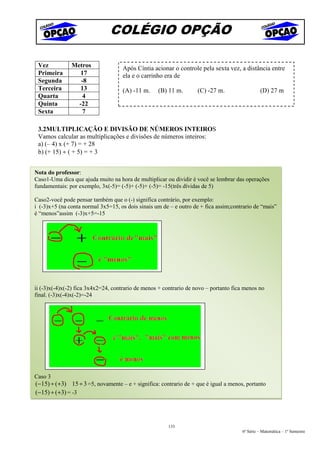 COLÉGIO OPÇÃO

 Vez           Metros               Após Cíntia acionar o controle pela sexta vez, a distância entre
 Primeira         17                ela e o carrinho era de
 Segunda          -8
 Terceira         13                (A) -11 m.     (B) 11 m.        (C) -27 m.                 (D) 27 m
 Quarta            4
 Quinta          -22
 Sexta             7

 3.2MULTIPLICAÇÃO E DIVISÃO DE NÚMEROS INTEIROS
 Vamos calcular as multiplicações e divisões de números inteiros:
 a) (– 4) x (+ 7) = + 28
 b) (+ 15) ÷ ( + 5) = + 3


Nota do professor:
Caso1-Uma dica que ajuda muito na hora de multiplicar ou dividir é você se lembrar das operações
fundamentais: por exemplo, 3x(-5)= (-5)+ (-5)+ (-5)= -15(três dívidas de 5)

Caso2-você pode pensar também que o (-) significa contrário, por exemplo:
i (-3)x+5 (na conta normal 3x5=15, os dois sinais um de – e outro de + fica assim;contrario de “mais”
é “menos”assim (-3)x+5=-15




ii (-3)x(-4)x(-2) fica 3x4x2=24, contrario de menos + contrario de novo – portanto fica menos no
final. (-3)x(-4)x(-2)=-24




Caso 3
(−15) ÷ (+3) 15 ÷ 3 =5, novamente – e + significa: contrario de + que é igual a menos, portanto
(−15) ÷ (+3) = -3




                                                       133
                                                                                      6ª Série – Matemática – 1º Semestre
 