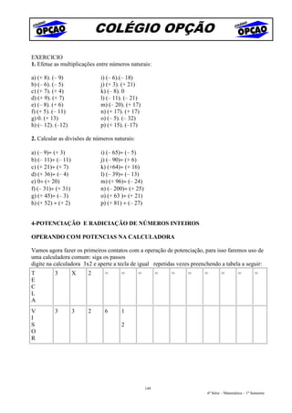 COLÉGIO OPÇÃO
EXERCICIO
1. Efetue as multiplicações entre números naturais:

a) (+ 8). (– 9)              i) (– 6).(– 18)
b) (– 6). (– 5)              j) (+ 3). (+ 21)
c) (+ 7). (+ 4)              k) (– 8). 0
d) (+ 9). (+ 7)              l) (– 11). (– 21)
e) (– 8). (+ 6)              m) (– 20). (+ 17)
f) (+ 5). (– 11)             n) (+ 17). (+ 17)
g) 0. (+ 13)                 o) (– 5). (– 32)
h) (– 12). (–12)             p) (+ 15). (–17)

2. Calcular as divisões de números naturais:

a) (– 9)÷ (+ 3)              i) (– 65)÷ (– 5)
b) (– 11)÷ (– 11)            j) (– 90)÷ (+ 6)
c) (+ 21)÷ (+ 7)             k) (+64)÷ (+ 16)
d) (+ 36)÷ (– 4)             l) (– 39)÷ (– 13)
e) 0÷ (+ 20)                 m) (+ 96)÷ (– 24)
f) (– 31)÷ (+ 31)            n) (– 200)÷ (+ 25)
g) (+ 45)÷ (– 3)             o) (+ 63 )÷ (+ 21)
h) (+ 52) ÷ (+ 2)            p) (+ 81) ÷ (– 27)


4-POTENCIAÇÃO E RADICIAÇÃO DE NÚMEROS INTEIROS

OPERANDO COM POTENCIAS NA CALCULADORA

Vamos agora fazer os primeiros contatos com a operação de potenciação, para isso faremos uso de
uma calculadora comum: siga os passos
digite na calculadora 3x2 e aperte a tecla de igual repetidas vezes preenchendo a tabela a seguir:
T         3         X   2      =      =        =         =   =    =      =        =         =         =
E
C
L
A
V         3         3   2      6      1
I
S                                     2
O
R




                                                   149
                                                                          6ª Série – Matemática – 1º Semestre
 