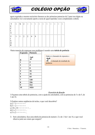 COLÉGIO OPÇÃO
agora seguindo o mesmo raciocínio faremos as dez primeiras potencias de 2 para isso digite na
calculadora 1x2 e novamente aperte a tecla de igual repetidas vezes completando a tabela

T      1   X     2   =       =   =   =   =    =      =   =     =   =
E
C
L
A
V      1   1     2   2       4   8
I
S
O
R

Outra maneira de expressar esse problema é usando uma tabela de potência
           Expoente Potencia
                                             Onde n é chamado de expoente e

            n                                      é chamado de resultado da
            1            2                   potência.
            2            4
            3            8
            4            16
            5            32
            6            64
            7            128
            8            256
            9            512
            10           1024

                                               Exercício de fixação
1-Façamos uma tabela de potencias, com a ajuda da calculadora, com as potencias de 3 e de 5, de
1 até 16.

2-Explore outras seqüências de teclas, o que você descobriu?
a) 2 + 3 = = = = = =
b) 5 + 2 = = = = = =
c) 10 x 10 = = = = = = = . .
d) 2 x 3 = = = = = = ..
e) 3 x 2 = = = = = = ..

3- Sem calculadora, faca uma tabela de potencia do numero -2 e do -3 de 1 ate 16, o que você
   observa junto aos sinais que surgem?



                                               150
                                                                         6ª Série – Matemática – 1º Semestre
 