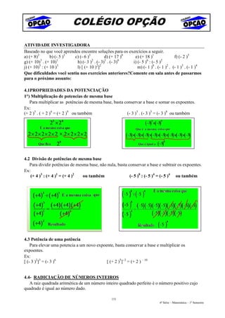 COLÉGIO OPÇÃO

ATIVIDADE INVESTIGADORA
Baseado no que você aprendeu encontre soluções para os exercícios a seguir.
a) (+ 8)2      b) (- 5 )2 c) (- 6 )3        d) (+ 17 )0   e) (+ 18 )1               f) (- 2 )3
          3        1                 2      1       0             6        2
g) (+ 10) . (+ 10)         h) (- 3 ) . (- 3) . (- 3)     i) (- 5 ) : (- 5 )
         5          3                  2 2
j) (+ 10) : (+ 10 )        l) [ (+ 10 ) ]                   m) (- 1 )0 . (- 1 )2 . (- 1 )3 . (- 1 )4
Que dificuldades você sentiu nos exercícios anteriores?Comente em sala antes de passarmos
para o próximo assunto:

4.1PROPRIEDADES DA POTENCIAÇÃO
1°) Multiplicação de potencias de mesma base
   Para multiplicar as potências de mesma base, basta conservar a base e somar os expoentes.
Ex:
(+ 2 )5 . ( + 2 )4 = (+ 2 )9 ou também                 (- 3 )3 . (- 3 )5 = (- 3 )8 ou também




4.2 Divisão de potências de mesma base
   Para dividir potências de mesma base, não nula, basta conservar a base e subtrair os expoentes.
Ex:
   (+ 4 )3 : (+ 4 )1 = (+ 4 )2  ou também                 (- 5 )8 : (- 5 )4 = (- 5 )4 ou também




4.3 Potência de uma potência
    Para elevar uma potencia a um novo expoente, basta conservar a base e multiplicar os
expoentes.
Ex:
[ (- 3 )2]3 = (- 3 )6                       [ (+ 2 )5]- 2 = (+ 2 ) – 10


4.4- RADICIAÇÃO DE NÚMEROS INTEIROS
   A raiz quadrada aritmética de um número inteiro quadrado perfeito è o número positivo cujo
quadrado é igual ao número dado.

                                                 151
                                                                            6ª Série – Matemática – 1º Semestre
 