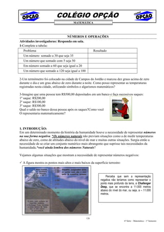 COLÉGIO OPÇÃO
                                        MATEMÁTICA




                                NÚMEROS E OPERAÇÕES
Atividades investigadoras: Responda em sala.
1-Complete a tabela:
  Problema                                              Resultado
  Um número somado a 30 que seja 35
  Um número que somado com 5 seja 50
  Em número somado a 60 que seja igual a 20
  Um número que somado a 120 seja igual a 100

2-Um termômetro foi colocado na cidade de Campos do Jordão e marcou dez graus acima de zero
durante o dia e um grau abaixo de zero durante a noite. Como posso representar as temperaturas
registradas nesta cidade, utilizando símbolos e algarismos matemáticos?

3-Imagine que uma pessoa tem R$500,00 depositados em um banco e faça sucessivos saques:
1º saque: R$200,00
2º saque: R$100,00
3º saque: R$300,00
Qual o saldo no banco dessa pessoa após os saques?Como você
O representaria matematicamente?



1. INTRODUÇÃO:
Em um determinado momento da história da humanidade houve a necessidade de representar números
na sua forma negativa. *Os números naturais não previam situações como a de medir temperaturas
abaixo de zero, como de altitudes abaixo do nível do mar e muitas outras situações. Surgia então a
necessidade de se criar um conjunto numérico mais abrangente que suprisse tais necessidades da
humanidade.*você ainda lembra dos números Naturais?

Vejamos algumas situações que mostram a necessidade de representar números negativos:

  A figura mostra os pontos mais altos e mais baixos da superfície terrestre:



                                                                 Perceba que sem a representação
                                                             negativa não teríamos como representar o
                                                             ponto mais profundo da terra, a Challenger
                                                             Deep, que se encontra a 11.000 metros
                                                             abaixo do nível do mar, ou seja, a – 11.000
                                                             metros.




                                                  128
                                                                                 6ª Série – Matemática – 1º Semestre
 