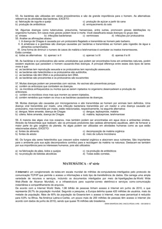 53. As bactérias são utilizadas em vários procedimentos e são de grande importância para o homem. As alternativas
referem-se às atividades das bactérias, EXCETO:
a) fabricação de iogurte e queijo c) produção de açúcar a partir da cana
b) produção de antibióticos d) enriquecimento do solo
54. Algumas doenças como tuberculose, pneumonia, hanseníase, entre outras, promovem graves debilitações no
organismo humano. Em casos mais graves podem levar à morte. Você classificaria essas doenças no grupo das:
a) viroses b) infecções bacterianas c) verminoses d) infecções por protozoários
55. Analise as afirmações abaixo:
I. A doença de Chagas é causada por um protozoário flagelado e transmitida ao homem pelo barbeiro.
II. A amebíase e a giardíase são doenças causadas por bactérias e transmitidas ao homem pela ingestão de água e
alimentos contaminados.
III. Uma forma de diminuir o numero de casos de malária e leishmaniose é combater os insetos transmissores.
Estão corretas:
a) todas as alternativas b) apenas I e II c) apenas I e III d) apenas II e III
56. As bactérias e os protozoários são seres unicelulares que podem ser encontrados livres em ambientes naturais, porém
existem espécies que parasitam o homem causando-lhes doenças. A principal diferença entre esses dois tipos de seres
vivos é que:
a) as bactérias tem reprodução sexuada e os protozoários tem reprodução assexuada.
b) as bactérias são heterótrofas e os protozoários são autótrofos.
c) as bactérias não têm DNA e os protozoários tem DNA.
d) as bactérias são procariontes e os protozoários são eucariontes
57. Muitas doenças podem ser prevenidas com vacinas. As vacinas são preventivas porque:
a) contém os anticorpos que combatem as doenças.
b) os micróbios enfraquecidos ou mortos que ao serem injetados no organismo desencadeiam a produção de
anticorpos.
c) contém os micróbios vivos mas que morrem ao serem injetados.
d) contém remédios que matam os vírus e as bactérias causadoras de doenças.
58. Muitas doenças são causadas por microrganismos e são transmitidas ao homem por animais bem definidos. Uma
doença viral transmitida por inseto, uma infecção bacteriana transmitida por um roedor e uma doença causada por
protozoário, mas transmitida por inseto, estão relacionadas, respectivamente, na seguinte alternativa:
a) dengue, febre amarela, doença de Chagas c) dengue, leptospirose, malária
b) cólera, febre amarela, doença de Chagas d) malária, leptospirose, leishmaniose
59. A maioria das algas vive nos oceanos, mas também podem ser encontradas em agua doce e ambientes úmidos.
Através da fotossíntese que realizam, são os principais produtores das cadeias alimentares aquáticas, além de fornecer a
maior parte do gás oxigênio do planeta. As algas podem ser utilizadas em atividades humanas como as que estão
relacionadas abaixo, EXCETO:
a) fontes de alimento c) decomposição de matéria orgânica
b) fontes de adubo d) meio de cultura microbiana
60. Os fungos são seres heterótrofos que crescem sobre material orgânico e absorvem seus nutrientes. São importantes
para o ambiente pois sua ação decompositora contribui para a reciclagem da matéria na natureza. Destacam-se também
por sua importância para os interesses humanos, pois são utilizados:
a) na fabricação de pães, bolos e queijos c) na produção de antibióticos
b) na produção de bebidas alcoólicas d) Todas estão corretas.
MATEMÁTICA – 6ª série
A Internet é um conglomerado de redes em escala mundial de milhões de computadores interligados pelo protocolo de
comunicação TCP/IP que permite o acesso a informações e todo tipo de transferência de dados. Ela carrega uma ampla
variedade de recursos e serviços, incluindo os documentos interligados por meio de hiperligações da World Wide
Web (Rede de Alcance Mundial), e a infraestrutura para suportar correio eletrônico e serviços como comunicação
instantânea e compartilhamento de arquivos.
De acordo com a Internet World Stats, 1,96 bilhão de pessoas tinham acesso à Internet em junho de 2010, o que
representa 28,7% da população mundial. Segundo a pesquisa, a Europa detinha quase 420 milhões de usuários, mais da
metade da população. Mais de 60% da população da Oceania tem o acesso à Internet, mas esse percentual é reduzido
para 6,8% na África. Na América Latina e Caribe, um pouco mais de 200 milhões de pessoas têm acesso à Internet (de
acordo com dados de junho de 2010), sendo que quase 76 milhões são brasileiros.
WWW.WIKIPÉDIA.ORG, ENCICLPÉDIA LIVRE – EM 29/05/12
 