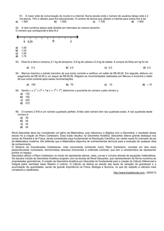 61. A maior rede de comunicação do mundo é a internet. Numa escola onde o número de usuários dessa rede é 2
mil alunos, 15% a utilizam para fins educacionais. O número de alunos que utilizam a internet para outros fins é de:
a) 1 300 b) 1 500 c) 1 700 d) 1 900
62. A reta numérica abaixo está dividida em intervalos do mesmo tamanho.
O número que corresponde à letra B é:
a) 1,00
b) 1,25
c) 1,50
d) 1,75
63. Elisa foi à feira e comprou 0,1 kg de temperos, 0,8 kg de cebola e 2,4 kg de batata. A compra de Elisa em kg foi de:
a) 2,3. b) 2,5. c) 3,2. d) 3,3.
64. Marcos imprimiu o extrato bancário da sua conta corrente e verificou um saldo de R$ 90,00. Em seguida, efetuou um
pagamento de R$ 45,00 e um saque de R$ 60,00. Registre as movimentações realizadas por Marcos e encontre o saldo
de sua conta corrente após essas movimentações.
a) 195 b) 75 c) 15 d) – 15
65. Sendo e , determine o quociente do número x pelo número y.
a) 152
b) 192
c) 252
d) 272
66. O número 2 916 é um número quadrado perfeito. Então este número tem raiz quadrada exata. A raiz quadrada deste
número é:
a) 36
b) 44
c) 52
d) 54
René Descartes deve ser considerado um gênio da Matemática, pois relacionou a Álgebra com a Geometria, o resultado desse
estudo foi a criação do Plano Cartesiano. Essa fusão resultou na Geometria Analítica. Descartes obteve grande destaque nos
ramos da Filosofia e da Física, sendo considerado peça fundamental na Revolução Científica, por várias vezes foi chamado de pai
da Matemática moderna. Ele defendia que a Matemática dispunha de conhecimentos técnicos para a evolução de qualquer área
de conhecimento.
O Sistema de Coordenadas Cartesianas, mais comumente conhecido como Plano Cartesiano, consiste em dois eixos
perpendiculares numerados, denominados abscissa (horizontal) e ordenada (vertical), que tem a característica de representar
pontos no espaço.
Descartes utilizou o Plano Cartesiano no intuito de representar planos, retas, curvas e círculos através de equações matemáticas.
Os estudos iniciais da Geometria Analítica surgiram com as teorias de René Descartes, que representavam de forma numérica as
propriedades geométricas. A criação da Geometria Analítica por Descartes foi fundamental para a criação do Cálculo Diferencial e
Integral pelos cientistas Isaac Newton e Leibniz. O Cálculo se dedica ao estudo das taxas de variação de grandezas e a
acumulação de quantidades, sendo de grande importância na Física, Biologia e Química, no que diz respeito a cálculos mais
complexos e detalhados.
http://www.brasilescola.com - 29/05/12
 