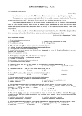 LÍNGUA PORTUGUESA – 6ª série
Leia com atenção o texto abaixo:
Rubem Braga
Se eu dissesse que cantava, mentiria. Não cantava. Estava quieto; demorou-se algum tempo, depois partiu.
Mas eu presto meu depoimento perante a História. Eu vi. Era um sabiá, e pousou no alto da palmeira. “Minha terra
tem palmeiras onde canta o sabiá”. Não cantou. Ouviu o canto de outro sabiá que cantava longe, e partiu.
Era um sabiá-laranjeira, de peito cor de ferrugem; pousou numa palmeira cheia de coquinhos, perto da varanda.
Ouviu um canto distante que vinha talvez dos pés de mulungu. Sabeis, naturalmente: é agosto e os mulungus estão
floridos, estão em pura flor, cada um é uma grande chama cor de tijolo. Foi de lá que veio um canto saudoso, e meu sabiá-
laranjeira partiu.
Mas ele estava pousado na palmeira. Descansa em paz nas ondas do mar, meu velho Antônio Gonçalves Dias;
dorme no seio azul de Iemanjá, Antônio. Ainda há sabiás nas palmeiras, ainda há esperança no Brasil.
(Do livro: Aí de ti, Copacabana; 2ª edição)
Agora responda as questões:
01. O melhor título para esse texto seria:
a) O sabiá-laranjeira c) Ainda há sabiás nas palmeiras do Brasil
b) Um sabiá canta ao longe d) Os mulungus floridos
02. O 1º período do texto (“Se eu dissesse que cantava, mentiria”) expressa:
a) a tentação de dizer que o sabiá cantava, para dar mais beleza à narração.
b) a preocupação de não mentir, de ser fiel à verdade.
c) o reconhecimento de que a cena vista não confirmava plenamente os versos de Gonçalves Dias (“Minha terra tem
palmeiras onde canta o sabiá”).
d) era mentira que o sabiá cantava.
03. O autor julga que Gonçalves Dias pode descansar em paz porque:
a) os mulungus estão floridos e os sabiás estão cantando.
b) o mar está azul e tranquilo.
c) os versos que escreveu ainda hoje são verdadeiros.
d) o sabiá tinha pousado numa palmeira.
04. O sujeito do verbo “veio” em: “Foi de lá que veio um canto saudoso, e meu sabiá-laranjeira partiu”, é:
a) canto saudoso b) canto c) meu sabiá-laranjeira d) um canto saudoso
05. O núcleo do sujeito de: “... cada um é uma grande chama cor de tijolo” é:
a) um b) cada c) tijolo d) cada um
06. Na oração: “A Lua de Londres roubou meu noivo.”, o núcleo do sujeito é:
a) Londres b) Lua c) noivo d) A Lua
07. Assinale a alternativa que corresponda ao predicado da oração abaixo.
“Soaram no silêncio, nítidos, os cantos dos primeiros sabiás-laranjeira.”
a) Soaram no silêncio, nítidos c) os cantos dos primeiros sabiás-laranjeira
b) Soaram no silêncio d) nítidos, os cantos
08. Assinale a alternativa que preenche correta e respectivamente todos os espaços, conforme o emprego do artigo.
“Ele me olhou com ____ fúria, que eu nem soube o que dizer. Ali estavam todos ____ sintomas de febre nervosa. Mas ____
ciência tem _____ dom de curar todas _____ mágoas.”
a) a – uns – uma – o – as c) a – o – a – um – as
b) uma – uns – a – o – umas d) uma – os – a – o – as
09. No período: “Todos acham que a mecanização vai trazer ao homem mais conforto e felicidade. Mas isso é
transparentemente falso, pois nossas necessidades mais profundas dizem respeito à alma.”, os pronomes grifados são
respectivamente:
a) indefinido – demonstrativo – possessivo c) indefinido – possessivo - pessoal
b) definido – demonstrativo – possessivo d) pessoal – possessivo - demonstrativo
10. Assinale a alternativa que corresponda aos pronomes que preenchem adequadamente as lacunas do período a seguir.
“Por favor, passe _________ caneta que está aí perto de você; _________ aqui não serve para eu desenhar.”
a) aquela, esta b) esta, esta c) essa, esta d) essa, essa
 