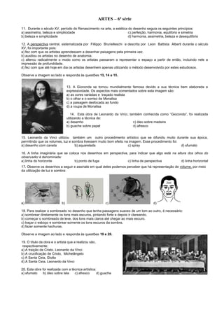 ARTES – 6ª série
11. Durante o século XV, período do Renascimento na arte, a estética do desenho seguia os seguintes princípios:
a) assimetria, beleza e simplicidade c) perfeição, harmonia, equilíbrio e simetria
b) beleza e simplicidade d) harmonia, assimetria, beleza e desequilíbrio
12. A perspectiva central, sistematizada por Fillippo Brunelleschi e descrita por Leon Battista Alberti durante o século
XV, foi importante pois:
a) fez com que os artistas aprendessem a desenhar paisagens pela primeira vez.
b) auxiliou os artistas no desenho de anatomia.
c) alterou radicalmente o modo como os artistas passaram a representar o espaço a partir de então, incluindo nele a
impressão de profundidade.
d) fez com que até hoje em dia os artistas desenhem apenas utilizando o método desenvolvido por estes estudiosos.
Observe a imagem ao lado e responda às questões 13, 14 e 15.
13. A Gioconda se tornou mundialmente famosa devido a sua técnica bem elaborada e
expressividade. Os aspectos mais comentados sobre esta imagem são:
a) as cores variadas e traçado realista
b) o olhar e o sorriso de Monalisa
c) a paisagem desfocada ao fundo
d) a roupa de Monalisa
14. Esta obra de Leonardo da Vinci, também conhecida como “Gioconda”, foi realizada
utilizando a técnica de:
a) desenho c) óleo sobre madeira
b) guache sobre papel d) afresco
15. Leonardo da Vinci utilizou também um outro procedimento artístico que se difundiu muito durante sua época,
permitindo que os volumes, luz e sombra tivessem muito bom efeito na imagem. Esse procedimento foi:
a) desenho com caneta b) aquarelada c) spray d) sfumato
16. A linha imaginária que se coloca nos desenhos em perspectiva, para indicar que algo está na altura dos olhos do
observador é denominada:
a) linha do horizonte b) ponto de fuga c) linha de perspectiva d) linha horizontal
17. Observe os desenhos a seguir e assinale em qual deles podemos perceber que há representação de volume, por meio
da utilização de luz e sombra:
a) b) c) d)
18. Para realizar o sombreado no desenho que tenha passagens suaves de um tom ao outro, é necessário:
a) sombrear diretamente os tons mais escuros, pintando forte e depois ir clareando.
b) começar o sombreado de leve, dos tons mais claros até chegar ao mais escuro.
c) traçar o esboço e sombrear somente os tons escuros da sombra.
d) fazer somente hachuras.
Observe a imagem ao lado e responda às questões 19 e 20.
19. O título da obra e o artista que a realizou são,
respectivamente:
a) A traição de Cristo, Leonardo da Vinci
b) A crucificação de Cristo, Michelângelo
c) A Santa Ceia, Giotto
d) A Santa Ceia, Leonardo da Vinci
20. Esta obra foi realizada com a técnica artística:
a) sfumato b) óleo sobre tela c) afresco d) guache
 