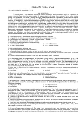 EDUCAÇÃO FÍSICA – 6ª série
Leia o texto e responda as questões 21 e 22
1001 BENEFÍCIOS
O corpo humano é uma máquina programada para o movimento. Muito movimento. Pegue-se o exemplo de
nossos ancestrais. Para sobreviver, seja no papel de caçador, seja no de caça, eles precisavam correr, saltar, escalar
morros, subir em árvores, lutar. Hoje, o máximo de corrida que se exige de alguém é aquela que cobre o percurso que vai
do sofá à geladeira durante o intervalo de um filme na TV. Do ponto de vista estritamente corporal, portanto, a modernidade
significou um retrocesso. A inatividade física está relacionada a 35% das doenças cardiovasculares fatais, a 35% dos óbitos
por diabetes e a 32% das mortes por câncer de cólon. Cerca de 2 milhões de pessoas morrem por ano, no mundo todo,
em decorrência do sedentarismo. A relação direta entre atividade física e saúde só começou a ser estudada com mais
profundidade na década de 70. Desde então os estudos sobre fisiologia do exercício e medicina do esporte avançaram,
velhos conceitos foram reavaliados e outros tantos incorporados ao receituário. Mas a base de todas as teorias é a mesma:
ginástica regular previne e trata uma série de males – entre eles, a osteoporose, a perda de memória relacionada à velhice,
a depressão, a ansiedade, os problemas de coluna, o infarto, o derrame, a pressão alta e por aí vai. Calcula-se que cada
hora dedicada à ginástica rende duas horas a mais de vida. Além disso, um corpo sequinho, magro, esculpido por
músculos bem definidos é uma alegria para o ego. Com atividade física, a vida é mais longa, saudável e feliz. O corpo
humano, definitivamente, não foi programado para ficar parado. (Veja saúde)
21. Observando o texto e as afirmações abaixo, assinale a alternativa adequada.
I - a importância da ginástica e a atividade física são fundamentais para a nossa vida.
II - o sedentarismo está relacionado a doenças cardiovasculares e diabetes.
III - fazer ginástica esporadicamente faz bem a saúde.
IV - a atividade física regular beneficia somente o corpo.
a) somente a I está correta. c) a I e II estão corretas.
b) a I, II e IV estão corretas. d) a I,II e III estão corretas.
22. Interpretando o texto, verifica-se que:
a) a ginástica está relacionada a inatividade física.
b) cerca de 2 milhões de pessoas morrem, por ano, no mundo todo por falta de conhecimento.
c) o corpo humano foi programado para ficar parado e com atividade física, a vida do ser humano é mais longa, saudável e
infeliz.
d) a ginástica estimula a vontade, previne e trata uma série de males (o infarto, o derrame).
23. O basquete foi criado por James Naismith, em Springfield, Estados Unidos , e praticado pela primeira vez no dia 21 de
dezembro de 1891. Inicialmente, Naismith tentou algumas modificações ou adaptações nos esportes mais conhecidos, de
modo que pudessem ser praticados em recintos fechados. O basquete profissional surgiu em 1896 nos Estados Unidos da
América em Nova Jersey. Nessa época, não era permitido aos negros jogarem nas equipes de brancos ou contra eles. Em
face disso, em 07 de janeiro de 1927, na periferia de Chicago surgiu o Harlem Globetrotters, equipe de exibição,
exclusivamente composta de afro-americanos.
O motivo que, na época, levou os norte-americanos a proibirem a participação dos negros nas equipes de jogadores
brancos foi a (o):
a) homofobia b) racismo c) xenofobia d) preconceito
24. Durante as aula de Educação física você vivenciou atividades como “cabeceiobol”, “queimada 4 cantos” , “queimada rei
ou rainha”, etc. Podemos dizer que estas atividades podem ser consideradas:
a) jogos antiesportivos c) jogos desportivos
b) jogos pré-desportivos d) jogos pós-desportivos
25. Acreditando que a questão de gênero (meninos e meninas) e o respeito são importantes nas práticas de movimento
(jogos, brincadeiras e esporte), a estratégia utilizada nas aulas de Educação Física para trabalhar as diferenças de
habilidade consiste em:
a) adaptação e atitude c) jogo só para meninos
b) competição d) jogo só para meninas
26. A Folha de São Paulo colocou em questão os alimentos considerados “ Fast Food”, muito apreciados pelos jovens. A
reportagem foi sobre o filme “ Super Size me” (A dieta do palhaço), que mostra o caso de um homem que comeu 90
hambúrgueres durante um mês, consumindo 5.000 calorias/dia, o que lhe rendeu 11 Kg a mais e vários problemas de
saúde. Afirma que para uma melhor qualidade de vida, é necessária uma dieta balanceada, com alimentos variados, além
de prática de atividade física. Podemos então, baseados nesta leitura, afirmar que:
a) mesmo que a pessoa consuma excesso de alimentos ricos em gordura, se praticar atividade física, nunca terá
problemas de saúde.
b) mesmo que a pessoa consuma excesso de alimentos ricos em gordura, se consumir também alimentos que contenham
somente carboidratos, nunca terá problemas de saúde.
c) o ideal para uma alimentação saudável é ingerir alimentos que contenham somente proteínas (carnes, ovos, etc. ).
d) o ideal para uma alimentação saudável é ingerir alimentos que contenham vitaminas (frutas), cálcio ( leite ), fibras
(pão integral) e proteínas (carne magra).
27. O jogo de Rugby surgiu na Inglaterra. O “Tag rugby” é uma adaptação do rugby que através das suas características
singulares, permite que seja vivenciado pelos alunos um vasto leque de aprendizagens motoras, promovendo a interação e
a integração dos alunos. Na escola permite a convivência ativa entre meninos e meninas, dando oportunidades de êxito a
 