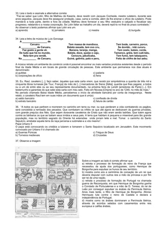 33. Leia o texto e assinale a alternativa correta:
“Faz-se saber que Lotin, filho de Mathieu de Kaserie, deve residir com Jacques Cocheste, mestre cuteleiro, durante seis
anos seguidos. Jacques deve lhe assegurar proteção, casa, cama e comida, além de lhe ensinar o ofício de cuteleiro. Pode
mandá-lo a toda parte, dentro e fora da cidade. Mathieu deve fornecer a seu filho vestuário e calçado e fiscalizar seu
progresso, relatando-o a nossa corporação. Se Lotin faltar ao trabalho um dia, deverá repô-lo no final do prazo contratado.”
Ao observar o texto podemos afirmar que Lotin era um:
a) aprendiz b) jornaleiro c) mestre d) burguês
34. Leia a letra da música de Luís Gonzaga
A __________________ de
Caruaru
A ___________ de Caruaru,
Faz gosto a gente vê.
De tudo que há no mundo,
Nela tem pra vendê,
Na __________ de Caruaru.
Tem massa de mandioca,
Batata assada, tem ovo cru,
Banana, laranja, manga,
Batata, doce, queijo e caju,
Cenoura, jabuticaba,
Guiné, galinha, pato e peru,
Tem bode, carneiro, porco,
Se duvidá... inté cururu.
Tem cesto, balaio, corda,
Tamanco, gréia, tem cuêi-tatu,
Tem fumo, tem tabaqueiro,
Feito de chifre de boi zebu.
A música retrata um ambiente de comércio onde é possível encontrar os mais variados produtos existentes desde o período
final da Idade Média e em locais de grande circulação de pessoas. Este ambiente que permanece nos dias atuais é
denominado:
a) guildas c) padaria
b) corporações de ofício d) feira
35. Eu, Raul, cavaleiro [...], faço saber, àqueles que esta carta virem, que recebi por empréstimos a quantia de três mil e
cinquenta libras turnesas [de Tour, França] da mão de [...] mercadores de Siena [Itália], quantia que lhes pagarei, a todos
ou a um de entre eles ou ao seu representante documentado, na próxima feira de Lendit [arredores de Paris] [...]. Em
testemunho e garantias do que selei esta carta com meu selo. Feito em Nicosia [Chipre] no ano de 1249, no mês de maio.”
No período chamado Baixa Idade Média, percebemos o início da atividade bancária por conta da insegurança. Neste
relato, o cavaleiro Raul tem em suas mãos um documento que é um(a):
a) saldo bancário c) confissão de dívida
b) extrato bancário d) fatura de cartão
36. “A todos os que partirem e morrerem no caminho em terra ou mar, ou que perderam a vida combatendo os pagãos,
será concedida a remissão dos pecados. Que combatam os infiéis os que até agora se dedicavam às guerras privadas,
com grande prejuízo dos fiéis. Que sejam doravante cavaleiros de Cristo que não eram senão ladrões. Que lutem agora
contra os bárbaros os que se batiam seus irmãos e seus pais. A terra que habitam é pequena e miserável para tão grande
população, mas no território sagrado do Oriente há extensões onde jorram leite e mel. Tomai o caminho do Santo
Sepulcro, arrebatai aquela terra da raça perversa e submetei-a a vós mesmo”.
Papa Urbano II
O papa está convocando os cristãos a lutarem e tomarem o Santo Sepulcro localizado em Jerusalém. Este movimento
convocado por Urbano II é chamado de:
a) Guerras Púnicas c) Trégua de Deus
b) Torneios medievais d) Cruzadas
37. Observe a imagem
Sobre a imagem ao lado é correto afirmar que:
a) retrata o processo de formação do reino da França que
necessitou da ajuda dos portugueses, como Henrique de
Borgonha para expulsar os hunos de seu território.
b) mostra como era a cerimônia de coroação de um rei que
deveria disputar com outros reis a mão da princesa e por fim
ser rei de uma nação.
c) retrata o processo de formação de Portugal na chamada
guerra de Reconquista, em que Henrique de Borgonha ganha
o Condado de Portucalense e a mão de D. Teresa, do rei de
Leão por conseguir expulsar os árabes da Península Ibérica.
Anos mais tarde, o filho de Henrique de Borgonha, Afonso
Henriques luta contra o reino de Castela e declara a
independência de Portugal;
d) mostra como os árabes dominaram a Península Ibérica,
através de acordos selados com casamentos entre reis
europeus e califas árabes.
 
