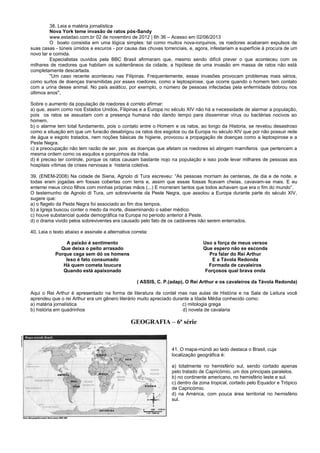 38. Leia a matéria jornalística
Nova York teme invasão de ratos pós-Sandy
www.estadao.com.br 02 de novembro de 2012 | 6h 36 – Acesso em 02/06/2013
O boato consistia em uma lógica simples: tal como muitos nova-iorquinos, os roedores acabaram expulsos de
suas casas - túneis úmidos e escuros - por causa das chuvas torrenciais, e, agora, infestariam a superfície à procura de um
novo lar e comida.
Especialistas ouvidos pela BBC Brasil afirmaram que, mesmo sendo difícil prever o que aconteceu com os
milhares de roedores que habitam os subterrâneos da cidade, a hipótese de uma invasão em massa de ratos não está
completamente descartada.
"Um caso recente aconteceu nas Filipinas. Frequentemente, essas invasões provocam problemas mais sérios,
como surtos de doenças transmitidas por esses roedores, como a leptospirose, que ocorre quando o homem tem contato
com a urina desse animal. No país asiático, por exemplo, o número de pessoas infectadas pela enfermidade dobrou nos
últimos anos",
Sobre o aumento da população de roedores é correto afirmar:
a) que, assim como nos Estados Unidos, Filipinas e a Europa no século XIV não há a necessidade de alarmar a população,
pois os ratos se assustam com a presença humana não dando tempo para disseminar vírus ou bactérias nocivos ao
homem.
b) o alarme tem total fundamento, pois o contato entre o Homem e os ratos, ao longo da Historia, se revelou desastroso
como a situação em que um furacão desabrigou os ratos dos esgotos ou da Europa no século XIV que por não possuir rede
de água e esgoto tratados, nem noções básicas de higiene, provocou a propagação de doenças como a leptospirose e a
Peste Negra.
c) a preocupação não tem razão de ser, pois as doenças que afetam os roedores só atingem mamíferos que pertencem a
mesma ordem como os esquilos e porquinhos da índia.
d) é preciso ter controle, porque os ratos causam bastante nojo na população e isso pode levar milhares de pessoas aos
hospitais vítimas de crises nervosas e histeria coletiva.
39. (ENEM-2008) Na cidade de Siena, Agnolo di Tura escreveu: “As pessoas morriam às centenas, de dia e de noite, e
todas eram jogadas em fossas cobertas com terra e, assim que essas fossas ficavam cheias, cavavam-se mais. E eu
enterrei meus cinco filhos com minhas próprias mãos (...) E morreram tantos que todos achavam que era o fim do mundo”.
O testemunho de Agnolo di Tura, um sobrevivente da Peste Negra, que assolou a Europa durante parte do século XIV,
sugere que:
a) o flagelo da Peste Negra foi associado ao fim dos tempos.
b) a Igreja buscou conter o medo da morte, disseminando o saber médico.
c) houve substancial queda demográfica na Europa no período anterior à Peste.
d) o drama vivido pelos sobreviventes era causado pelo fato de os cadáveres não serem enterrados.
40. Leia o texto abaixo e assinale a alternativa correta:
A paixão é sentimento
Que deixa o peito arrasado
Porque cega sem dó os homens
Isso é fato consumado
Há quem cometa loucura
Quando está apaixonado
Uso a força de meus versos
Que espero não se esconda
Pra falar do Rei Arthur
E a Távola Redonda
Formada de cavaleiros
Forçosos qual brava onda
( ASSIS, C. P.(adap), O Rei Arthur e os cavaleiros da Távola Redonda)
Aqui o Rei Arthur é apresentado na forma de literatura de cordel mas nas aulas de História e na Sala de Leitura você
aprendeu que o rei Arthur era um gênero literário muito apreciado durante a Idade Média conhecido como:
a) matéria jornalística c) mitologia grega
b) história em quadrinhos d) novela de cavalaria
GEOGRAFIA – 6ª série
41. O mapa-múndi ao lado destaca o Brasil, cuja
localização geográfica é:
a) totalmente no hemisfério sul, sendo cortado apenas
pelo tratado de Capricórnio, um dos principais paralelos.
b) no continente americano, no hemisfério leste e sul.
c) dentro da zona tropical, cortado pelo Equador e Trópico
de Capricórnio.
d) na América, com pouca área territorial no hemisfério
sul.
 