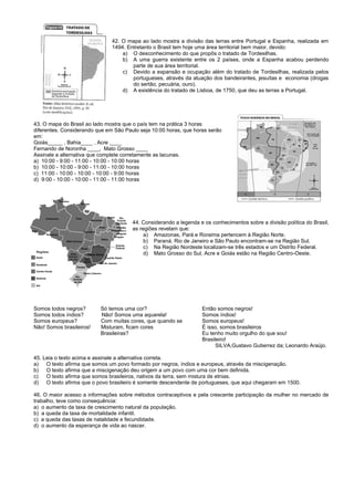 42. O mapa ao lado mostra a divisão das terras entre Portugal e Espanha, realizada em
1494. Entretanto o Brasil tem hoje uma área territorial bem maior, devido:
a) O desconhecimento do que propôs o tratado de Tordesilhas.
b) A uma guerra existente entre os 2 países, onde a Espanha acabou perdendo
parte de sua área territorial.
c) Devido a expansão e ocupação além do tratado de Tordesilhas, realizada pelos
portugueses, através da atuação dos bandeirantes, jesuítas e economia (drogas
do sertão, pecuária, ouro).
d) A existência do tratado de Lisboa, de 1750, que deu as terras a Portugal.
43. O mapa do Brasil ao lado mostra que o país tem na prática 3 horas
diferentes. Considerando que em São Paulo seja 10:00 horas, que horas serão
em:
Goiás_____ , Bahia____ , Acre ____
Fernando de Noronha ____, Mato Grosso ____
Assinale a alternativa que complete corretamente as lacunas.
a) 10:00 - 9:00 - 11:00 - 10:00 - 10:00 horas
b) 10:00 - 10:00 - 9:00 - 11:00 - 10:00 horas
c) 11:00 - 10:00 - 10:00 - 10:00 - 9:00 horas
d) 9:00 - 10:00 - 10:00 - 11:00 - 11:00 horas
44. Considerando a legenda e os conhecimentos sobre a divisão política do Brasil,
as regiões revelam que:
a) Amazonas, Pará e Roraima pertencem à Região Norte.
b) Paraná, Rio de Janeiro e São Paulo encontram-se na Região Sul.
c) Na Região Nordeste localizam-se três estados e um Distrito Federal.
d) Mato Grosso do Sul, Acre e Goiás estão na Região Centro-Oeste.
Somos todos negros? Só temos uma cor? Então somos negros!
Somos todos índios? Não! Somos uma aquarela! Somos índios!
Somos europeus? Com muitas cores, que quando se Somos europeus!
Não! Somos brasileiros! Misturam, ficam cores É isso, somos brasileiros
Brasileiras? Eu tenho muito orgulho do que sou!
Brasileiro!
SILVA,Gustavo Gutierrez da; Leonardo Araújo.
45. Leia o texto acima e assinale a alternativa correta.
a) O texto afirma que somos um povo formado por negros, índios e europeus, através da miscigenação.
b) O texto afirma que a miscigenação deu origem a um povo com uma cor bem definida.
c) O texto afirma que somos brasileiros, nativos da terra, sem mistura de etnias.
d) O texto afirma que o povo brasileiro é somente descendente de portugueses, que aqui chegaram em 1500.
46. O maior acesso a informações sobre métodos contraceptivos e pela crescente participação da mulher no mercado de
trabalho, teve como consequência:
a) o aumento da taxa de crescimento natural da população.
b) a queda da taxa de mortalidade infantil.
c) a queda das taxas de natalidade e fecundidade.
d) o aumento da esperança de vida ao nascer.
 