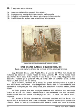 17. O texto trata, especialmente,
(A) das preferências alimentares do tatu-canastra.
(B) do aumento da população do tatu-canastra na Amazônia.
(C) do habitat preferencial e dos hábitos alimentares do tatu-canastra.
(D) dos hábitos e dos perigos para a espécie do tatu-canastra.
Mãe e filha se revezam para cuidar dos seus animais.
CÃES E GATOS SUPERAM O NÚMERO DE FILHOS
Custo para criar uma criança faz com que famílias optem por animais.
July, Princesa, Bingo, Laica, Negão, Nana e Lua são os “filhos mais novos” da
motorista de transporte escolar Roseli de Souza Almeida, 47. Como muitas mães
paulistanas, Roseli parou de ter filhos na década de 90 e, desde então, não pára de criar
cachorros. “Depois que a gente tem filho, vê como é bom ter cachorro”, conta. A mais
nova, Lua, tem apenas um ano e meio.
Seus dois filhos, Nathália, 17, e Rafael, 20, gostam das companhias e ajudam a
mãe a cuidar dos sete animais. “Eles sempre estão do seu lado. Se você fica triste, eles
percebem e ficam perto; se você chega tarde, eles o recebem abanando o rabo”, afirma
Roseli.
Ela conta que não teve mais filhos por conta das altas despesas e da dificuldade
que há em educar uma criança. Questionada se tem vontade de criar mais cachorros,
Roseli diz que sim caso tivesse mais espaço em casa. Já filhos, “iria pensar muito”,
responde.
São muitas as famílias que possuem mais cães que filhos em São Paulo. Em
alguns bairros, a impressão é de que o número de cachorros e gatos já ultrapassa o de
crianças. Esse, no entanto, é um cálculo difícil de fazer porque nem todos os animais
10 SARESP 2005 - tarde - 6
a
série EF
 