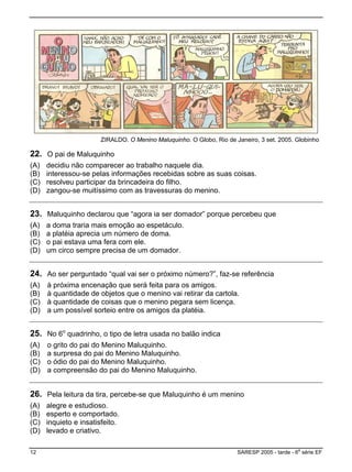 ZIRALDO. O Menino Maluquinho. O Globo, Rio de Janeiro, 3 set. 2005. Globinho
22. O pai de Maluquinho
(A) decidiu não comparecer ao trabalho naquele dia.
(B) interessou-se pelas informações recebidas sobre as suas coisas.
(C) resolveu participar da brincadeira do filho.
(D) zangou-se muitíssimo com as travessuras do menino.
23. Maluquinho declarou que “agora ia ser domador” porque percebeu que
(A) a doma traria mais emoção ao espetáculo.
(B) a platéia aprecia um número de doma.
(C) o pai estava uma fera com ele.
(D) um circo sempre precisa de um domador.
24. Ao ser perguntado “qual vai ser o próximo número?”, faz-se referência
(A) à próxima encenação que será feita para os amigos.
.(B) à quantidade de objetos que o menino vai retirar da cartola
(C) à quantidade de coisas que o menino pegara sem licença.
(D) a um possível sorteio entre os amigos da platéia.
25. No 6o
quadrinho, o tipo de letra usada no balão indica
(A) o grito do pai do Menino Maluquinho.
ho.(B) a surpresa do pai do Menino Maluquin
(C) o ódio do pai do Menino Maluquinho.
D) a compreensão do pai do Menino Maluquinho.(
26. Pela leitura da tira, percebe-se que Maluquinho é um menino
(A) alegre e estudioso.
(B) esperto e comportado.
ito.(C) inquieto e insatisfe
(D) levado e criativo.
12 SARESP 2005 - tarde - 6
a
série EF
 