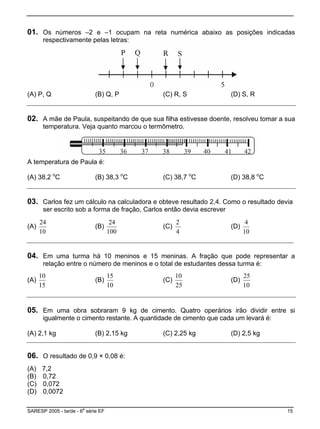 01. Os números –2 e –1 ocupam na reta numérica abaixo as posições indicadas
respectivamente pelas letras:
(A) P, Q (B) Q, P (C) R, S (D) S, R
02. A mãe de Paula, suspeitando de que sua filha estivesse doente, resolveu tomar a sua
temperatura. Veja quanto marcou o termômetro.
A temperatura de Paula é:
(A) 38,2 o
C (B) 38,3 o
C (C) 38,7 o
C (D) 38,8 o
C
03. Carlos fez um cálculo na calculadora e obteve resultado 2,4. Como o resultado devia
ser escrito sob a forma de fração, Carlos então devia escrever
(A)
10
24
(B)
100
24
(C)
4
2
(D)
10
4
04. Em uma turma há 10 meninos e 15 meninas. A fração que pode representar a
relação entre o número de meninos e o total de estudantes dessa turma é:
(A)
15
10
(B)
10
15
(C)
25
10
(D)
10
25
05. Em uma obra sobraram 9 kg de cimento. Quatro operários irão dividir entre si
igualmente o cimento restante. A quantidade de cimento que cada um levará é:
) 2,1 kg(A (B) 2,15 kg (C) 2,25 kg (D) 2,5 kg
06. O resultado de 0,9 × 0,08 é:
(D) 0,0072
(A) 7,2
(B) 0,72
(C) 0,072
SARESP 2005 - tarde - 6
a
série EF 15
 