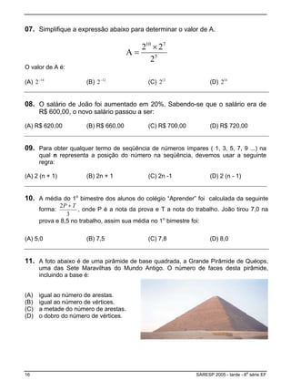 07. Simplifique a expressão abaixo para determinar o valor de A.
5
710
2
22
A
×
=
O valor de A é:
(A) 14
2−
(B) 12
2−
(C) 12
2 (D) 14
2
08. O salário de João foi aumentado em 20%. Sabendo-se que o salário era de
R$ 600,00, o novo salário passou a ser:
(A) R$ 620,00 (B) R$ 660,00 (C) R$ 700,00 (D) R$ 720,00
09. Para obter qualquer termo de seqüência de números ímpares ( 1, 3, 5, 7, 9 ...) na
qual n representa a posição do número na seqüência, devemos usar a seguinte
regra:
(A) 2 (n + 1) (B) 2n + 1 (C) 2n -1 (D) 2 (n - 1)
10. A média do 1o
bimestre dos alunos do colégio “Aprender” foi calculada da seguinte
forma:
3
2 TP +
, onde P é a nota da prova e T a nota do trabalho. João tirou 7,0 na
prova e 8,5 no trabalho, assim sua média no 1o
bimestre foi:
A) 5,0( (B) 7,5 (C) 7,8 (D) 8,0
11. A foto abaixo é de uma pirâmide de base quadrada, a Grande Pirâmide de Quéops,
uma das Sete Maravilhas do Mundo Antigo. O número de faces desta pirâmide,
incluindo a base é:
(A) igual ao número de arestas.
(B) igual ao número de vértices.
.(C) a metade do número de arestas
D) o dobro do número de vértices.(
16 SARESP 2005 - tarde - 6
a
série EF
 