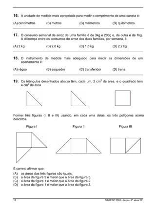 16. A unidade de med ropriada pa priment é:
) centímetros (B) metros (C) milímetros (D) quilômetros
ida mais ap ra medir o com o de uma caneta
(A
17. O consumo semanal de arroz de uma família é de 3k
A di
g e 200g e
ferença entre os de arroz mílias, por s
) 2 kg (B) 2,8 kg (C) 1,8 kg (D) 2,2 kg
, de outra é de 1kg.
emana, é:os consum das duas fa
(A
18. O in
apart
strumento d ais adeq dir as es de um
amento é:
é
e medida m uado para me dimensõ
(A) r gua (B) esquadro (C) transferidor (D) trena
19. Os triângulos desenhados abai 2
4 cm
xo têm, cada um, 2 cm de área, e o quadrado tem
2
de área.
Formei t as (I, II e III) usando, uma delas, os três acima
descritos
Figura II Figura III
rês figur
.
em cada polígonos
Figura I
) a área da figura 1 é maior que a área da figura 2.
É correto afirmar que:
(A) as áreas das três figuras são iguais.
B) a área da figura 2 é maior que a área da figura 3.(
(C
(D) a área da figura 1 é maior que a área da figura 3.
18 SARESP 2005 - tarde - 6
a
série EF
 