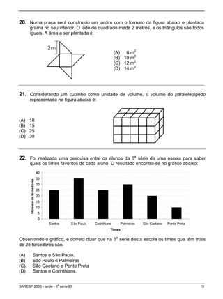 20. Numa praça será construído um jardim com o formato da figura abaixo e plantada
ado do quadrado mede 2 metros, e os triângulos são todosgrama no seu interior. O l
iguais. A área a ser plantada é:
(A) 6 m2
(B) 10 m2
(C) 12 m2
(D) 14 m2
21. Considerando um cubinho como unidade de volume, o volume do paralelepípedo
(B) 15
representado na figura abaixo é:
(A) 10
(C) 25
(D) 30
22. ra saberFoi realizada uma pesquisa entre os alunos da 6a
série de uma escola pa
quais os times favoritos de cada aluno. O resultado encontra-se no gráfico abaixo:
er o dizer que na 6a
série desta escola os times que têm mais
(C)
(D)
Obs vando o gráfico, é corret
de 25 torcedores são:
(A) Santos e São Paulo.
(B) São Paulo e Palmeiras
São Caetano e Ponte Preta
Santos e Corinthians.
SARESP 2005 - tarde - 6
a
série EF 19
 