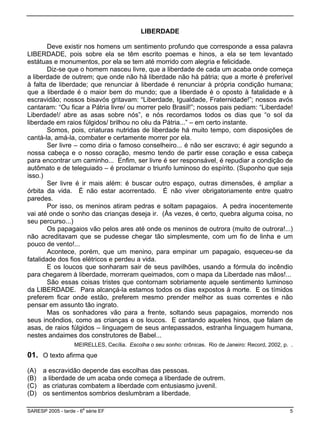LIBERDADE
Deve existir nos homens um sentimento profundo que corresponde a essa palavra
LIBERDADE, pois sobre ela se têm escrito poemas e hinos, a ela se tem levantado
estátuas e monumentos, por ela se tem até morrido com alegria e felicidade.
Diz-se que o homem nasceu livre, que a liberdade de cada um acaba onde começa
a liberdade de outrem; que onde não há liberdade não há pátria; que a morte é preferível
à falta de liberdade; que renunciar à liberdade é renunciar à própria condição humana;
que a liberdade é o maior bem do mundo; que a liberdade é o oposto à fatalidade e à
escravidão; nossos bisavós gritavam: “Liberdade, Igualdade, Fraternidade!”; nossos avós
cantaram: “Ou ficar a Pátria livre/ ou morrer pelo Brasil!”; nossos pais pediam: “Liberdade!
Liberdade!/ abre as asas sobre nós”, e nós recordamos todos os dias que “o sol da
liberdade em raios fúlgidos/ brilhou no céu da Pátria...” – em certo instante.
Somos, pois, criaturas nutridas de liberdade há muito tempo, com disposições de
cantá-la, amá-la, combater e certamente morrer por ela.
Ser livre – como diria o famoso conselheiro... é não ser escravo; é agir segundo a
nossa cabeça e o nosso coração, mesmo tendo de partir esse coração e essa cabeça
para encontrar um caminho... Enfim, ser livre é ser responsável, é repudiar a condição de
autômato e de teleguiado – é proclamar o triunfo luminoso do espírito. (Suponho que seja
isso.)
Ser livre é ir mais além: é buscar outro espaço, outras dimensões, é ampliar a
órbita da vida. É não estar acorrentado. É não viver obrigatoriamente entre quatro
paredes.
Por isso, os meninos atiram pedras e soltam papagaios. A pedra inocentemente
vai até onde o sonho das crianças deseja ir. (Às vezes, é certo, quebra alguma coisa, no
seu percurso...)
Os papagaios vão pelos ares até onde os meninos de outrora (muito de outrora!...)
não acreditavam que se pudesse chegar tão simplesmente, com um fio de linha e um
pouco de vento!...
Acontece, porém, que um menino, para empinar um papagaio, esqueceu-se da
fatalidade dos fios elétricos e perdeu a vida.
E os loucos que sonharam sair de seus pavilhões, usando a fórmula do incêndio
para chegarem à liberdade, morreram queimados, com o mapa da Liberdade nas mãos!...
São essas coisas tristes que contornam sobriamente aquele sentimento luminoso
da LIBERDADE. Para alcançá-la estamos todos os dias expostos à morte. E os tímidos
preferem ficar onde estão, preferem mesmo prender melhor as suas correntes e não
pensar em assunto tão ingrato.
Mas os sonhadores vão para a frente, soltando seus papagaios, morrendo nos
seus incêndios, como as crianças e os loucos. E cantando aqueles hinos, que falam de
asas, de raios fúlgidos – linguagem de seus antepassados, estranha linguagem humana,
nestes andaimes dos construtores de Babel...
MEIRELLES, Cecília. Escolha o seu sonho: crônicas. Rio de Janeiro: Record, 2002, p. .
01. O texto afirma que
(A) a escravidão depende das escolhas das pessoas.
(B) a liberdade de um acaba onde começa a liberdade de outrem.
(C) as criaturas combatem a liberdade com entusiasmo juvenil.
(D) os sentimentos sombrios deslumbram a liberdade.
SARESP 2005 - tarde - 6
a
série EF 5
 