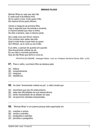 MINHAS FILHAS
rês
nês,
a mesma forma quero Miriam.
canta,
nta.
,
m quando
ue as t
PATATIVA DO ASSARÉ. Antologia Poética. 4.ed. rev. Fortaleza: Demócrito Rocha, 2004. p.233.
7. Para o velho, a primeira filha se destaca pela
nto.
) obediência.
Minhas filhas eu vejo que são t
E cada qual é da beleza irmã,
Se eu quero Lúcia, muito quero I
D
Vendo a meiguice da primeira filha,
Vejo a segunda que me prende e en
A mesma estrela que reluz e brilha,
Se olho a terceira, vejo a mesma sa
Se a cada uma com fervor venero
Fico confuso sem saber das três
Qual a mais linda e qual mais eu quero
Se é Miriam, se é Lúcia ou se é Inês.
E já velho, a pensar de quando e
Que brevemente voltarei ao pó,
Eu sou feliz e morrerei pensando
Q rês filhas que tenho é uma só.
0
(A) beleza.
(B) comportame
(C) meiguice.
(D
08. Ao dizer “brevemente voltarei ao pó”, o velho revela que
.
asa.
) vai percorrer estradas empoeiradas.
(A) reconhece que seu fim está próximo.
(B) sabe das dificuldades da sua sobrevivência
(C) sente necessidade de se afastar de c
(D
09. “Minhas filhas” é um poema porque está organizado em
(A) orações e versos.
(B) versos e estrofes.
(C) parágrafos e estrofes.
(D) períodos e parágrafos.
SARESP 2005 - tarde - 6
a
série EF 7
 