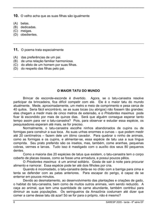 10. O velho acha que as suas filhas são igualmente
) meigas.
) obedientes.
(A) belas.
(B) dedicadas.
(C
(D
11. O poema trata especialmente
(A) das preferências de um pai.
(B) de uma relação familiar harmoniosa.
) do afeto de um homem por suas filhas.
) do respeito das filhas pelo pai.
(C
(D
. Seu prato preferido são os insetos, mas, também, come aranhas, pequenas
contribui para
diminuir as suas populações. Os seringueiros da Amazônia costumam até dizer que
comer a carne desse tatu dá azar! Só se for para o próprio, não é mesmo?
O MAIOR TATU DO MUNDO
Brincar de esconde-esconde é divertido. Agora, se o tatu-canastra resolve
participar da brincadeira, fica difícil competir com ele. Ele é o maior tatu do mundo
atualmente. Mede, aproximadamente, um metro e meio de comprimento e pesa cerca de
40 quilos. Seria fácil encontrá-lo, se as suas tocas (ou abrigos) não fossem tão grandes:
elas chegam a medir mais de cinco metros de extensão, e o Priodontes maximus pode
ficar lá escondido por mais de quinze dias. Será que alguém consegue esperar tanto
tempo assim para ver o tatu-canastra? Pois, para observar e estudar essa espécie, os
pesquisadores esperam até mais, se for preciso.
Normalmente, o tatu-canastra escolhe ninhos abandonados de cupins ou de
formigas para construir a sua toca. As suas unhas enormes e curvas – que podem medir
até 20 centímetros – fazem dele um ótimo cavador. Para quebrar o ninho de animais,
como as formigas e os cupins, e alimentar-se, essa espécie de tatu usa a sua língua
comprida
cobras, vermes e larvas. Tudo isso é mastigado com o auxílio dos seus 80 pequenos
dentes.
Como a maioria das 20 espécies de tatus que existem, o tatu-canastra tem o corpo
coberto de placas ósseas, como se fosse uma armadura, e possui poucos pêlos.
O Priodontes maximus é um animal solitário. Gosta de sair à noite para procurar
alimento e namorar. Essa espécie pode ter até dois filhotes por cria.
Quando é incomodado, o tatu-canastra deita-se no chão com a barriga para cima e
tenta se defender com as patas anteriores. Para escapar do perigo, é capaz de se
enterrar em poucos minutos.
Devido ao desmatamento, ao desenvolvimento das plantações e criações de gado,
o habitat do tatu-canastra, bem como de muitos outros animais, vem sendo reduzido. A
caça ao animal, que tem uma quantidade de carne abundante, também
8 SARESP 2005 - tarde - 6
a
série EF
 