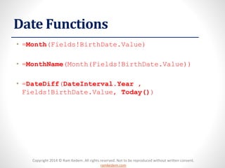 Copyright 2014 © Ram Kedem. All rights reserved. Not to be reproduced without written consent. ramkedem.com 
Date Functions 
•=Month(Fields!BirthDate.Value) 
•=MonthName(Month(Fields!BirthDate.Value)) 
•=DateDiff(DateInterval.Year, Fields!BirthDate.Value, Today()) 