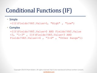 Copyright 2014 © Ram Kedem. All rights reserved. Not to be reproduced without written consent. ramkedem.com 
Conditional Functions (IF) 
•Simple 
=IIf(Fields!VAT.Value>5, "High" , "Low") 
•Complex 
=IIf(Fields!VAT.Value>0 AND Fields!VAT.Value<3, “1-3" , IIf(Fields!VAT.Value>3 AND Fields!VAT.Value<=6 , “3-6" , "Other Range"))  