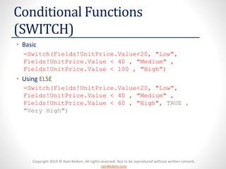 Copyright 2014 © Ram Kedem. All rights reserved. Not to be reproduced without written consent. ramkedem.com 
Conditional Functions (SWITCH) 
•Basic 
=Switch(Fields!UnitPrice.Value<20, "Low", Fields!UnitPrice.Value< 40 , "Medium" , Fields!UnitPrice.Value< 100 , "High") 
•Using ELSE 
=Switch(Fields!UnitPrice.Value<20, "Low", Fields!UnitPrice.Value< 40 , "Medium" , Fields!UnitPrice.Value< 60 , "High", TRUE , "Very High")  