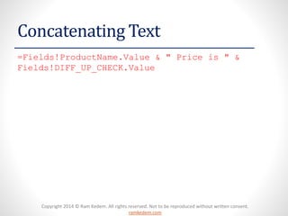 Copyright 2014 © Ram Kedem. All rights reserved. Not to be reproduced without written consent. ramkedem.com 
Concatenating Text 
=Fields!ProductName.Value& " Price is " & Fields!DIFF_UP_CHECK.Value  