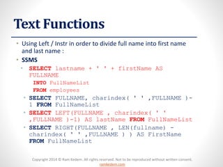 Copyright 2014 © Ram Kedem. All rights reserved. Not to be reproduced without written consent. ramkedem.com 
Text Functions 
•Using Left / Instrin order to divide full name into first name and last name : 
•SSMS 
•SELECTlastname+ ' ' + firstNameAS FULLNAME 
INTOFullNameList 
FROMemployees 
•SELECTFULLNAME, charindex( ' ' ,FULLNAME )- 1 FROMFullNameList 
•SELECTLEFT(FULLNAME , charindex( ' ' ,FULLNAME )-1) AS lastNameFROMFullNameList 
•SELECTRIGHT(FULLNAME , LEN(fullname) - charindex( ' ' ,FULLNAME ) ) AS FirstNameFROMFullNameList  