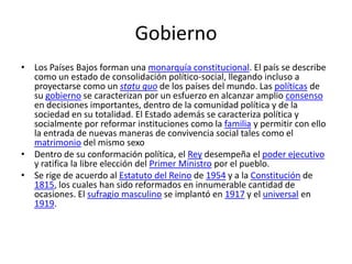 Gobierno
• Los Países Bajos forman una monarquía constitucional. El país se describe
como un estado de consolidación político-social, llegando incluso a
proyectarse como un statu quo de los países del mundo. Las políticas de
su gobierno se caracterizan por un esfuerzo en alcanzar amplio consenso
en decisiones importantes, dentro de la comunidad política y de la
sociedad en su totalidad. El Estado además se caracteriza política y
socialmente por reformar instituciones como la familia y permitir con ello
la entrada de nuevas maneras de convivencia social tales como el
matrimonio del mismo sexo
• Dentro de su conformación política, el Rey desempeña el poder ejecutivo
y ratifica la libre elección del Primer Ministro por el pueblo.
• Se rige de acuerdo al Estatuto del Reino de 1954 y a la Constitución de
1815, los cuales han sido reformados en innumerable cantidad de
ocasiones. El sufragio masculino se implantó en 1917 y el universal en
1919.
 