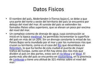 Datos Fisicos
• El nombre del país, Nederlanden («Tierras bajas»), se debe a que
una parte del norte y oeste del territorio del país se encuentra por
debajo del nivel del mar. Al sureste del país se extienden los
llamados Países altos superiores, que se elevan un poco por encima
del nivel del mar.
• Un complejo sistema de drenaje de agua, cuya construcción se
inició en la época medieval, ha permitido incrementar la superficie
del país en más de un 20%. Sin un drenaje constante la mitad de los
Países Bajos sería inundado por el mar y por los numerosos ríos que
cruzan su territorio, como es el caso del Rin que desemboca en
Róterdam, lo que ha hecho de esta ciudad el puerto de mayor
tráfico de Europa. Junto con el Rin hay otros dos ríos más que
dividen al país en dos partes, estos son el río Mosa y el Waal. El
punto más alto del país se encuentra en Vaalserberg, en la provincia
de Limburgo y tiene una altitud de 321 metros sobre el nivel del
mar.[
 