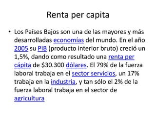 Renta per capita
• Los Países Bajos son una de las mayores y más
desarrolladas economías del mundo. En el año
2005 su PIB (producto interior bruto) creció un
1,5%, dando como resultado una renta per
cápita de $30.300 dólares. El 79% de la fuerza
laboral trabaja en el sector servicios, un 17%
trabaja en la industria, y tan sólo el 2% de la
fuerza laboral trabaja en el sector de
agricultura
 
