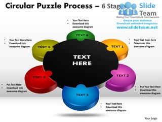 Circular Puzzle Process – 6 Stages
                                •   Your Text Here
                                •   Download this
                                    awesome diagram



    •     Your Text Goes Here                                               •   Your Text Goes here
    •     Download this                                                     •   Download this
          awesome diagram                                                       awesome diagram




•       Put Text Here
•       Download this                                                           •    Put Your Text Here
        awesome diagram                                                         •    Download this
                                                                                     awesome diagram


                                                      •   Your Text Here
                                                      •   Download this
                                                          awesome diagram


                                                                                         Your Logo
 