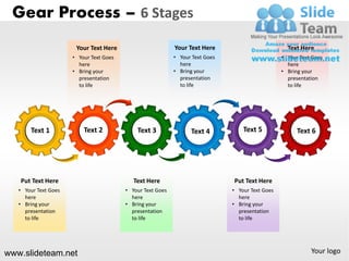 Gear Process – 6 Stages
                       Your Text Here                       Your Text Here                          Text Here
                      • Your Text Goes                      • Your Text Goes                      • Your Text Goes
                        here                                  here                                  here
                      • Bring your                          • Bring your                          • Bring your
                        presentation                          presentation                          presentation
                        to life                               to life                               to life




       Text 1             Text 2             Text 3               Text 4           Text 5               Text 6




   Put Text Here                            Text Here                          Put Text Here
   • Your Text Goes                      • Your Text Goes                      • Your Text Goes
     here                                  here                                  here
   • Bring your                          • Bring your                          • Bring your
     presentation                          presentation                          presentation
     to life                               to life                               to life




www.slideteam.net                                                                                            Your logo
 