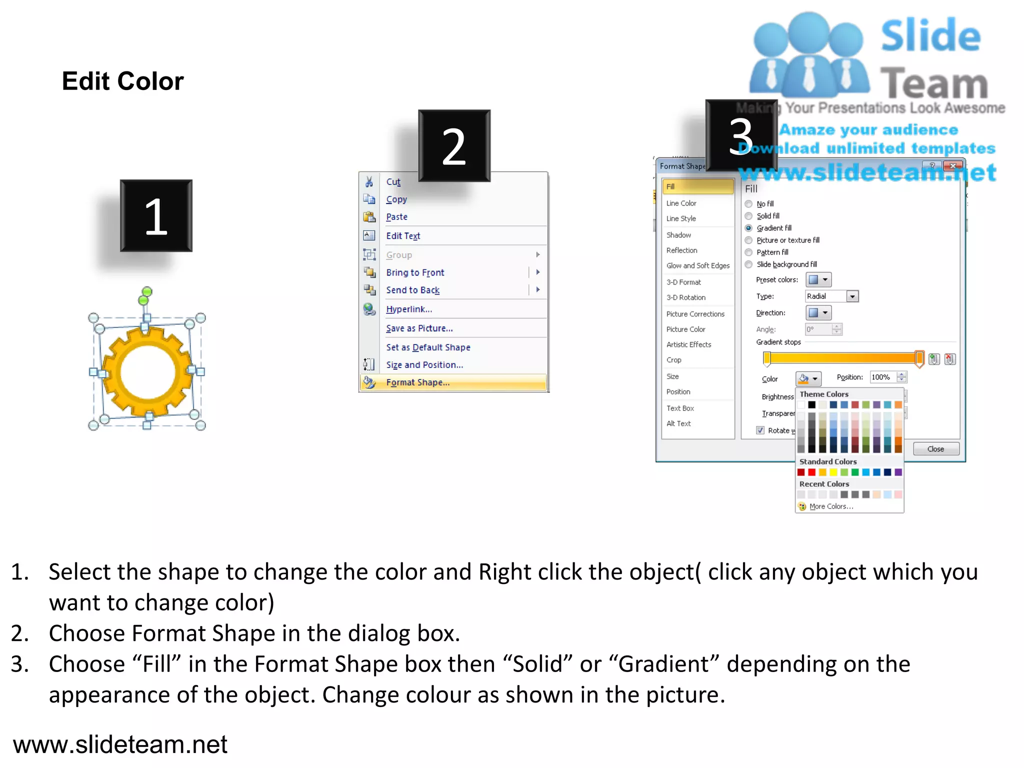 Edit Color

                                         2                           3
            1




1. Select the shape to change the color and Right click the object( click any object which you
   want to change color)
2. Choose Format Shape in the dialog box.
3. Choose “Fill” in the Format Shape box then “Solid” or “Gradient” depending on the
   appearance of the object. Change colour as shown in the picture.
www.slideteam.net
 