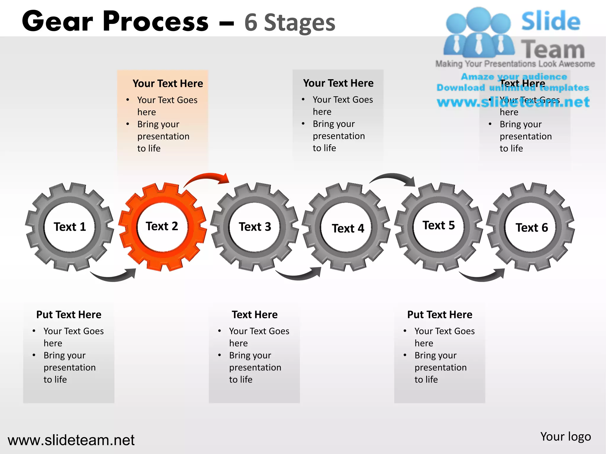 Gear Process – 6 Stages
                       Your Text Here                       Your Text Here                          Text Here
                      • Your Text Goes                      • Your Text Goes                      • Your Text Goes
                        here                                  here                                  here
                      • Bring your                          • Bring your                          • Bring your
                        presentation                          presentation                          presentation
                        to life                               to life                               to life




       Text 1             Text 2             Text 3               Text 4           Text 5               Text 6




   Put Text Here                            Text Here                          Put Text Here
   • Your Text Goes                      • Your Text Goes                      • Your Text Goes
     here                                  here                                  here
   • Bring your                          • Bring your                          • Bring your
     presentation                          presentation                          presentation
     to life                               to life                               to life




www.slideteam.net                                                                                            Your logo
 