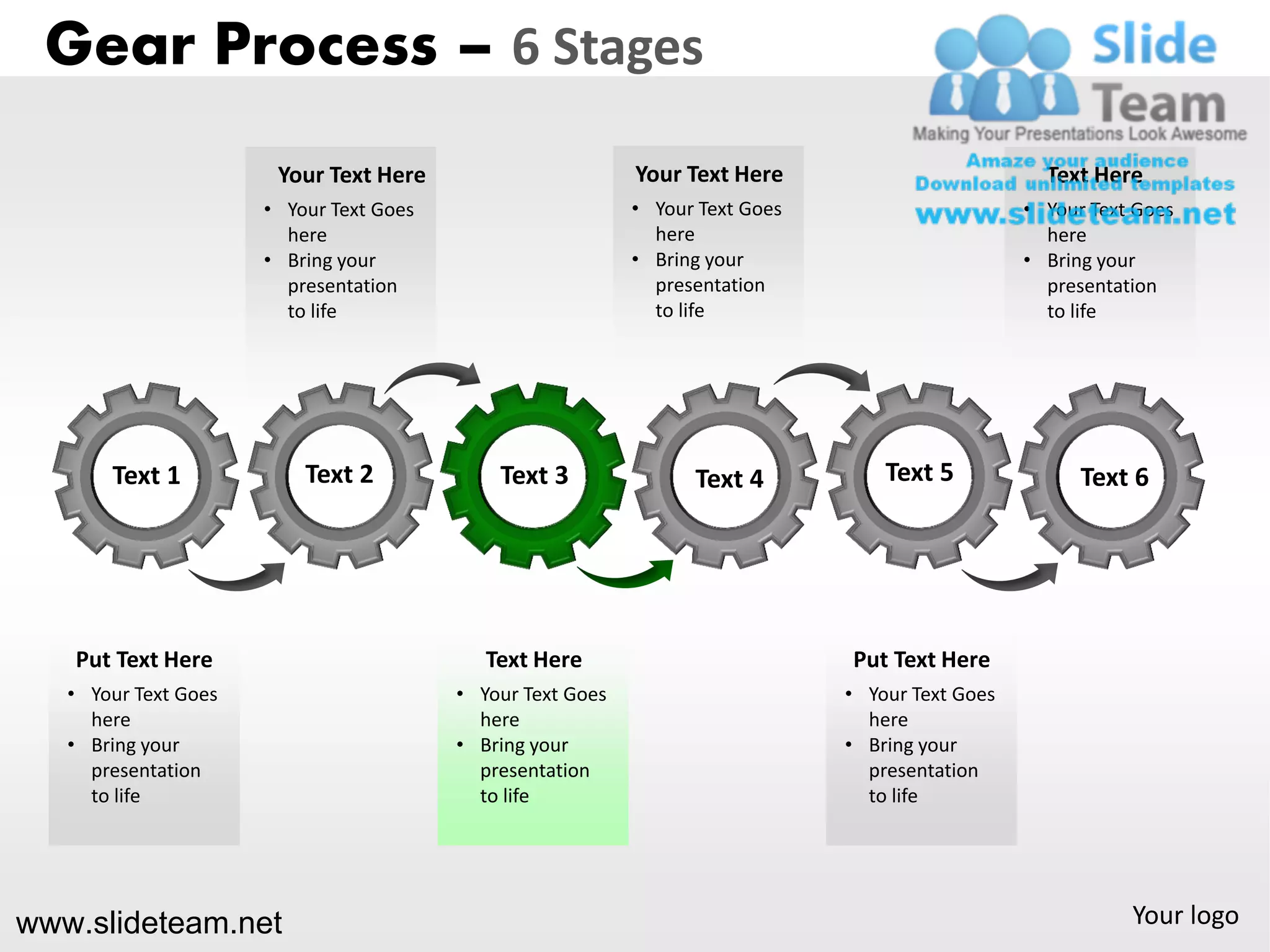Gear Process – 6 Stages
                       Your Text Here                       Your Text Here                          Text Here
                      • Your Text Goes                      • Your Text Goes                      • Your Text Goes
                        here                                  here                                  here
                      • Bring your                          • Bring your                          • Bring your
                        presentation                          presentation                          presentation
                        to life                               to life                               to life




       Text 1             Text 2             Text 3               Text 4           Text 5               Text 6




   Put Text Here                            Text Here                          Put Text Here
   • Your Text Goes                      • Your Text Goes                      • Your Text Goes
     here                                  here                                  here
   • Bring your                          • Bring your                          • Bring your
     presentation                          presentation                          presentation
     to life                               to life                               to life




www.slideteam.net                                                                                            Your logo
 