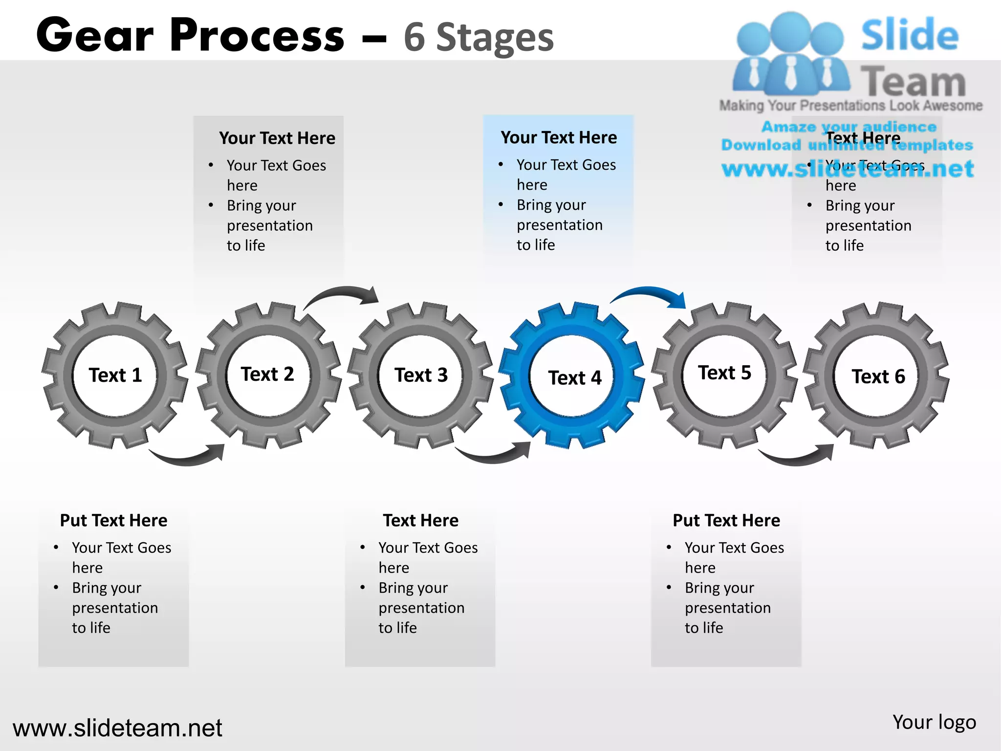Gear Process – 6 Stages
                       Your Text Here                       Your Text Here                          Text Here
                      • Your Text Goes                      • Your Text Goes                      • Your Text Goes
                        here                                  here                                  here
                      • Bring your                          • Bring your                          • Bring your
                        presentation                          presentation                          presentation
                        to life                               to life                               to life




       Text 1             Text 2             Text 3               Text 4           Text 5               Text 6




   Put Text Here                            Text Here                          Put Text Here
   • Your Text Goes                      • Your Text Goes                      • Your Text Goes
     here                                  here                                  here
   • Bring your                          • Bring your                          • Bring your
     presentation                          presentation                          presentation
     to life                               to life                               to life




www.slideteam.net                                                                                            Your logo
 
