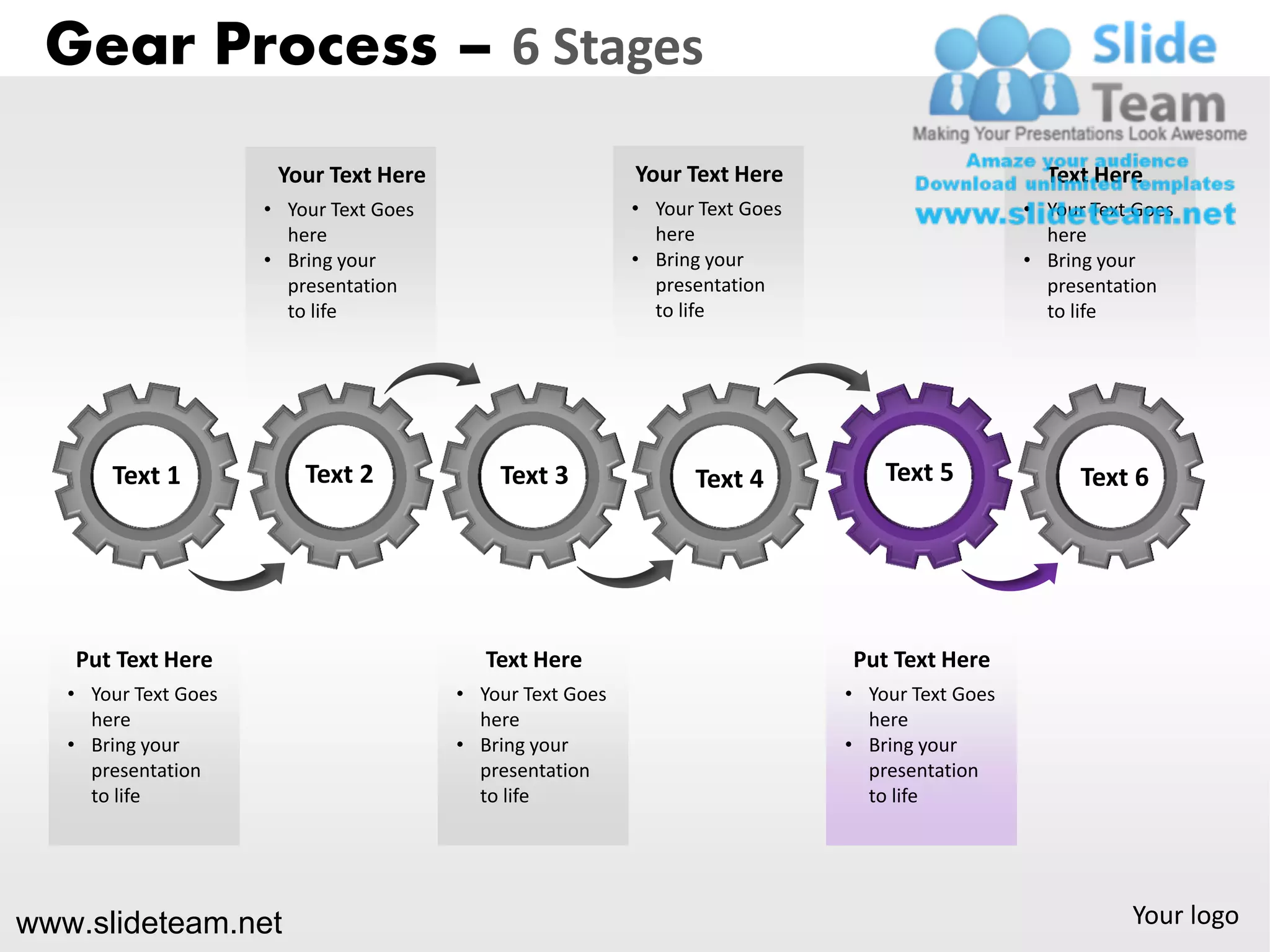 Gear Process – 6 Stages
                       Your Text Here                       Your Text Here                          Text Here
                      • Your Text Goes                      • Your Text Goes                      • Your Text Goes
                        here                                  here                                  here
                      • Bring your                          • Bring your                          • Bring your
                        presentation                          presentation                          presentation
                        to life                               to life                               to life




       Text 1             Text 2             Text 3               Text 4           Text 5               Text 6




   Put Text Here                            Text Here                          Put Text Here
   • Your Text Goes                      • Your Text Goes                      • Your Text Goes
     here                                  here                                  here
   • Bring your                          • Bring your                          • Bring your
     presentation                          presentation                          presentation
     to life                               to life                               to life




www.slideteam.net                                                                                            Your logo
 