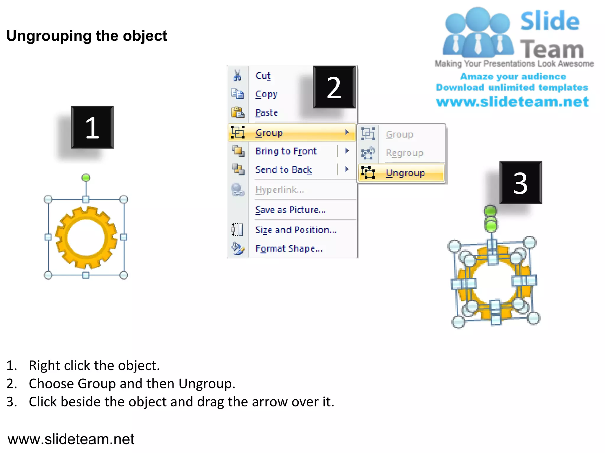 Ungrouping the object


                                                    2
            1
                                                         3




1. Right click the object.
2. Choose Group and then Ungroup.
3. Click beside the object and drag the arrow over it.

www.slideteam.net
 