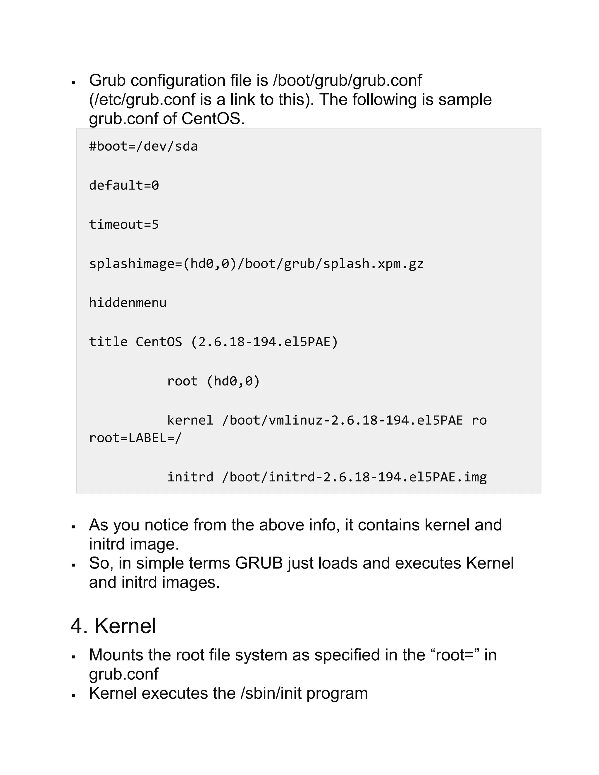  Grub configuration file is /boot/grub/grub.conf
(/etc/grub.conf is a link to this). The following is sample
grub.conf of CentOS.
#boot=/dev/sda
default=0
timeout=5
splashimage=(hd0,0)/boot/grub/splash.xpm.gz
hiddenmenu
title CentOS (2.6.18-194.el5PAE)
root (hd0,0)
kernel /boot/vmlinuz-2.6.18-194.el5PAE ro
root=LABEL=/
initrd /boot/initrd-2.6.18-194.el5PAE.img
 As you notice from the above info, it contains kernel and
initrd image.
 So, in simple terms GRUB just loads and executes Kernel
and initrd images.
4. Kernel
 Mounts the root file system as specified in the “root=” in
grub.conf
 Kernel executes the /sbin/init program
 